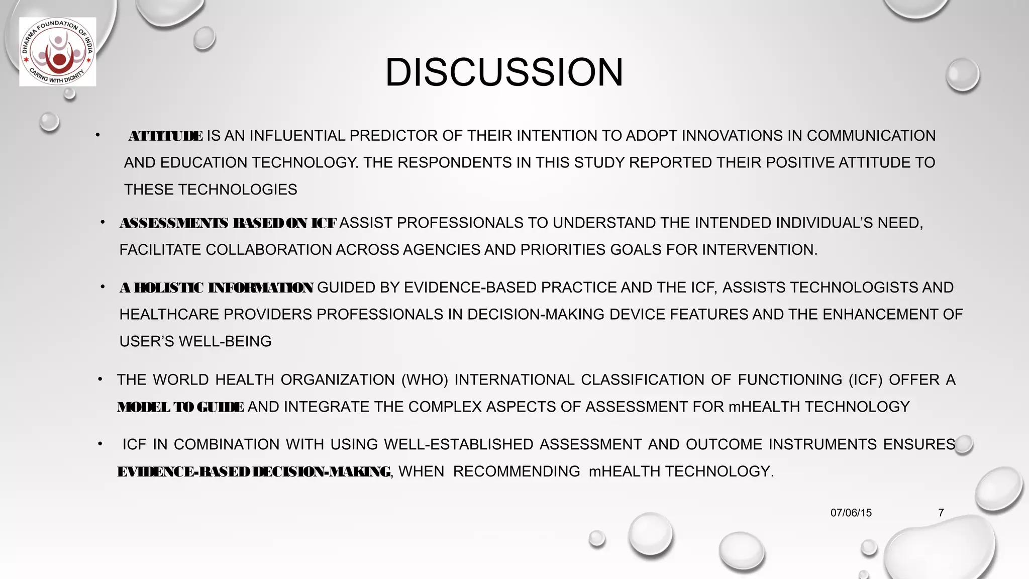 • ATTITUDE IS AN INFLUENTIAL PREDICTOR OF THEIR INTENTION TO ADOPT INNOVATIONS IN COMMUNICATION
AND EDUCATION TECHNOLOGY. THE RESPONDENTS IN THIS STUDY REPORTED THEIR POSITIVE ATTITUDE TO
THESE TECHNOLOGIES
• ASSESSMENTS BASEDON ICFASSIST PROFESSIONALS TO UNDERSTAND THE INTENDED INDIVIDUAL’S NEED,
FACILITATE COLLABORATION ACROSS AGENCIES AND PRIORITIES GOALS FOR INTERVENTION.
• A HOLISTIC INFORMATION GUIDED BY EVIDENCE-BASED PRACTICE AND THE ICF, ASSISTS TECHNOLOGISTS AND
HEALTHCARE PROVIDERS PROFESSIONALS IN DECISION-MAKING DEVICE FEATURES AND THE ENHANCEMENT OF
USER’S WELL-BEING
07/06/15 7
• THE WORLD HEALTH ORGANIZATION (WHO) INTERNATIONAL CLASSIFICATION OF FUNCTIONING (ICF) OFFER A
MODEL TO GUIDE AND INTEGRATE THE COMPLEX ASPECTS OF ASSESSMENT FOR mHEALTH TECHNOLOGY
• ICF IN COMBINATION WITH USING WELL-ESTABLISHED ASSESSMENT AND OUTCOME INSTRUMENTS ENSURES
EVIDENCE-BASEDDECISION-MAKING, WHEN RECOMMENDING mHEALTH TECHNOLOGY.
DISCUSSION
 