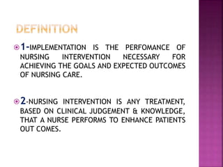 1-IMPLEMENTATION IS THE PERFOMANCE OF
NURSING INTERVENTION NECESSARY FOR
ACHIEVING THE GOALS AND EXPECTED OUTCOMES
OF NURSING CARE.
2-NURSING INTERVENTION IS ANY TREATMENT,
BASED ON CLINICAL JUDGEMENT & KNOWLEDGE,
THAT A NURSE PERFORMS TO ENHANCE PATIENTS
OUT COMES.
 