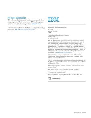 For more information
IBM welcomes the opportunity to discuss your speciﬁc cloud
computing needs. Please contact your IBM marketing repre-
sentative, or visit the following website: ibm.com/cloud

For additional insights from the IBM Academy of Technology,       © Copyright IBM Corporation 2010

please visit: ibm.com/ibm/academy/index.html                      Route 100
                                                                  Somers, NY 10589
                                                                  U.S.A

                                                                  Produced in the United States of America
                                                                  October 2010
                                                                  All Rights Reserved

                                                                  IBM, the IBM logo, ibm.com, are trademarks of International Business
                                                                  Machines Corporation in the United States, other countries or both. If
                                                                  these and other IBM trademarked terms are marked on their ﬁrst
                                                                  occurrence in this information with a trademark symbol (® or ™), these
                                                                  symbols indicate U.S. registered or common law trademarks owned by
                                                                  IBM at the time this information was published. Such trademarks may also
                                                                  be registered or common law trademarks in other countries. A current list
                                                                  of IBM trademarks is available on the web at “Copyright and trademark
                                                                  information” at ibm.com/legal/copytrade.shtml

                                                                  IT Infrastructure Library is a registered trademark of the Central
                                                                  Computer and Telecommunications Agency which is now part of the
                                                                  Office of Government Commerce.

                                                                  ITIL is a registered trademark, and a registered community trademark of
                                                                  the Office of Government Commerce, and is registered in the U.S. Patent
                                                                  and Trademark Office.

                                                                  Other company, product or service names may be trademarks or service
                                                                  marks of others.
                                                              1
                                                                  IBM Market Insights, Cloud Computing research, July 2009
                                                              2
                                                                  IT Infrastructure Library, Version 3
                                                              3
                                                                  IDC Survey, Cloud Computing Attitudes, Doc.# 223077, Apr. 2010.


                                                                           Please Recycle




                                                                                                                     CIW03074-USEN-00
 