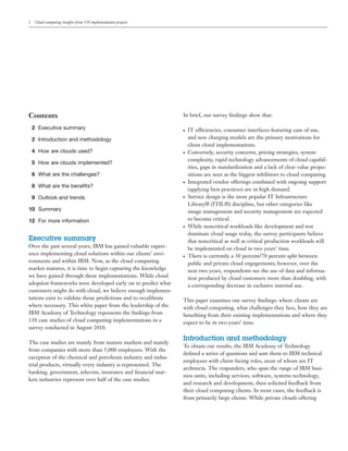 2    Cloud computing insights from 110 implementation projects




Contents                                                         In brief, our survey ﬁndings show that:

    2 Executive summary                                          ●   IT efficiencies, consumer interfaces featuring ease of use,
    2 Introduction and methodology                                   and new charging models are the primary motivations for
                                                                     client cloud implementations.
    4 How are clouds used?                                       ●   Conversely, security concerns, pricing strategies, system
                                                                     complexity, rapid technology advancements of cloud capabil-
    5 How are clouds implemented?
                                                                     ities, gaps in standardization and a lack of clear value propo-
    6 What are the challenges?                                       sitions are seen as the biggest inhibitors to cloud computing.
                                                                 ●   Integrated vendor offerings combined with ongoing support
    8 What are the beneﬁts?
                                                                     (applying best practices) are in high demand.
    9 Outlook and trends                                         ●   Service design is the most popular IT Infrastructure
                                                                     Library® (ITIL®) discipline, but other categories like
10 Summary                                                           image management and security management are expected
12 For more information                                              to become critical.
                                                                 ●   While noncritical workloads like development and test
                                                                     dominate cloud usage today, the survey participants believe
Executive summary                                                    that noncritical as well as critical production workloads will
Over the past several years, IBM has gained valuable experi-         be implemented on cloud in two years’ time.
ence implementing cloud solutions within our clients’ envi-      ●   There is currently a 30 percent/70 percent split between
ronments and within IBM. Now, as the cloud computing                 public and private cloud engagements; however, over the
market matures, it is time to begin capturing the knowledge          next two years, respondents see the use of data and informa-
we have gained through these implementations. While cloud            tion produced by cloud customers more than doubling, with
adoption frameworks were developed early on to predict what          a corresponding decrease in exclusive internal use.
customers might do with cloud, we believe enough implemen-
tations exist to validate those predictions and to recalibrate   This paper examines our survey ﬁndings: where clients are
where necessary. This white paper from the leadership of the     with cloud computing, what challenges they face, how they are
IBM Academy of Technology represents the ﬁndings from            beneﬁting from their existing implementations and where they
110 case studies of cloud computing implementations in a         expect to be in two years’ time.
survey conducted in August 2010.

                                                                 Introduction and methodology
The case studies are mainly from mature markets and mainly
                                                                 To obtain our results, the IBM Academy of Technology
from companies with more than 5,000 employees. With the
                                                                 deﬁned a series of questions and sent them to IBM technical
exception of the chemical and petroleum industry and indus-
                                                                 employees with client-facing roles, most of whom are IT
trial products, virtually every industry is represented. The
                                                                 architects. The responders, who span the range of IBM busi-
banking, government, telecom, insurance and ﬁnancial mar-
                                                                 ness units, including services, software, systems technology,
kets industries represent over half of the case studies.
                                                                 and research and development, then solicited feedback from
                                                                 their cloud computing clients. In most cases, the feedback is
                                                                 from primarily large clients. While private clouds offering
 