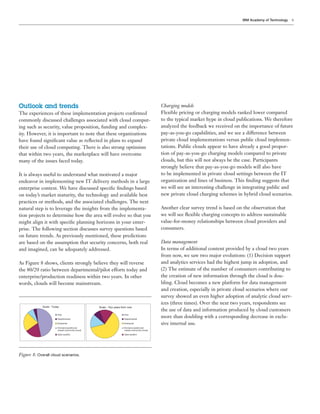 IBM Academy of Technology   9




Outlook and trends                                                                              Charging models
The experiences of these implementation projects conﬁrmed                                       Flexible pricing or charging models ranked lower compared
commonly discussed challenges associated with cloud comput-                                     to the typical market hype in cloud publications. We therefore
ing such as security, value proposition, funding and complex-                                   analyzed the feedback we received on the importance of future
ity. However, it is important to note that these organizations                                  pay-as-you-go capabilities, and we see a difference between
have found signiﬁcant value as reﬂected in plans to expand                                      private cloud implementations versus public cloud implemen-
their use of cloud computing. There is also strong optimism                                     tations. Public clouds appear to have already a good propor-
that within two years, the marketplace will have overcome                                       tion of pay-as-you-go charging models compared to private
many of the issues faced today.                                                                 clouds, but this will not always be the case. Participants
                                                                                                strongly believe that pay-as-you-go models will also have
It is always useful to understand what motivated a major                                        to be implemented in private cloud settings between the IT
endeavor in implementing new IT delivery methods in a large                                     organization and lines of business. This ﬁnding suggests that
enterprise context. We have discussed speciﬁc ﬁndings based                                     we will see an interesting challenge in integrating public and
on today’s market maturity, the technology and available best                                   new private cloud charging schemes in hybrid cloud scenarios.
practices or methods, and the associated challenges. The next
natural step is to leverage the insights from the implementa-                                   Another clear survey trend is based on the observation that
tion projects to determine how the area will evolve so that you                                 we will see ﬂexible charging concepts to address sustainable
might align it with speciﬁc planning horizons in your enter-                                    value-for-money relationships between cloud providers and
prise. The following section discusses survey questions based                                   consumers.
on future trends. As previously mentioned, these predictions
are based on the assumption that security concerns, both real                                   Data management
and imagined, can be adequately addressed.                                                      In terms of additional content provided by a cloud two years
                                                                                                from now, we saw two major evolutions: (1) Decision support
As Figure 8 shows, clients strongly believe they will reverse                                   and analytics services had the highest jump in adoption, and
the 80/20 ratio between departmental/pilot efforts today and                                    (2) The estimate of the number of consumers contributing to
enterprise/production readiness within two years. In other                                      the creation of new information through the cloud is dou-
words, clouds will become mainstream.                                                           bling. Cloud becomes a new platform for data management
                                                                                                and creation, especially in private cloud scenarios where our
                                                                                                survey showed an even higher adoption of analytic cloud serv-
                                                                                                ices (three times). Over the next two years, respondents see
             Scale - Today                         Scale - Two years from now
                                                                                                the use of data and information produced by cloud customers
                         Pilot                                        Pilot

                         Departmental                                 Departmental
                                                                                                more than doubling with a corresponding decrease in exclu-
                         Enterprise                                   Enterprise                sive internal use.
                         Exclusive (public,but                        Exclusive (public,but
                         closed community cloud)                      closed community cloud)

                         Open (public)                                Open (public)




Figure 8: Overall cloud scenarios.
 