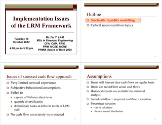 Implementation Issues
of the LRM Framework
Mr. Fai Y. LAM
MSc in Financial Engineering
CFA, CAIA, FRM,
PRM, MCSE, MCNE
PRMIA Award of Merit 2005
Tuesday 16
October 2012
4:00 pm to 5:30 pm
2
Outline
Stochastic liquidity modelling
Critical implementation topics
3
Issues of stressed cash flow approach
Very limited stressed experience
Subjective behavioural assumptions
Failed to
capture off-balance sheet items
quantify diversification
differentiate banks at different levels of LRM
skill
No cash flow uncertainty incorporated
4
Assumptions
Banks will forecast their cash flows on regular basis
Banks can record their actual cash flows
Historical records are available for statistical
analysis
Actual cashflow = projected cashflow + variation
Percentage variation
can be calculated
forms a normal distribution
 