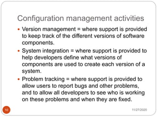 Configuration management activities
11/27/202010
 Version management = where support is provided
to keep track of the different versions of software
components.
 System integration = where support is provided to
help developers define what versions of
components are used to create each version of a
system.
 Problem tracking = where support is provided to
allow users to report bugs and other problems,
and to allow all developers to see who is working
on these problems and when they are fixed.
 