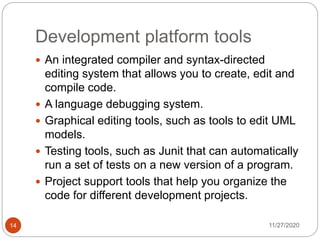 Development platform tools
11/27/202014
 An integrated compiler and syntax-directed
editing system that allows you to create, edit and
compile code.
 A language debugging system.
 Graphical editing tools, such as tools to edit UML
models.
 Testing tools, such as Junit that can automatically
run a set of tests on a new version of a program.
 Project support tools that help you organize the
code for different development projects.
 