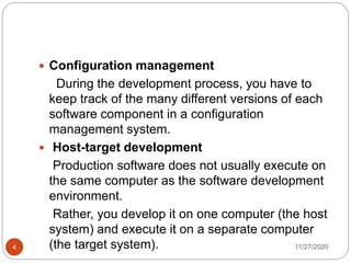 11/27/20204
 Configuration management
During the development process, you have to
keep track of the many different versions of each
software component in a configuration
management system.
 Host-target development
Production software does not usually execute on
the same computer as the software development
environment.
Rather, you develop it on one computer (the host
system) and execute it on a separate computer
(the target system).
 