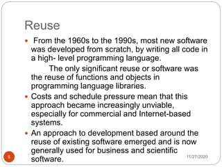 Reuse
11/27/20205
 From the 1960s to the 1990s, most new software
was developed from scratch, by writing all code in
a high- level programming language.
The only significant reuse or software was
the reuse of functions and objects in
programming language libraries.
 Costs and schedule pressure mean that this
approach became increasingly unviable,
especially for commercial and Internet-based
systems.
 An approach to development based around the
reuse of existing software emerged and is now
generally used for business and scientific
software.
 