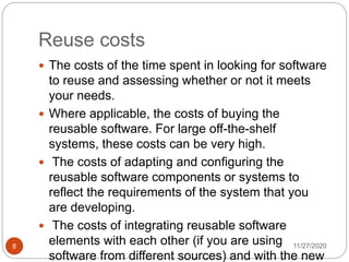 Reuse costs
11/27/20208
 The costs of the time spent in looking for software
to reuse and assessing whether or not it meets
your needs.
 Where applicable, the costs of buying the
reusable software. For large off-the-shelf
systems, these costs can be very high.
 The costs of adapting and configuring the
reusable software components or systems to
reflect the requirements of the system that you
are developing.
 The costs of integrating reusable software
elements with each other (if you are using
software from different sources) and with the new
 
