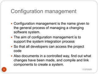 Configuration management
11/27/20209
 Configuration management is the name given to
the general process of managing a changing
software system.
 The aim of configuration management is to
support the system integration process
 So that all developers can access the project
code
 Also documents in a controlled way, find out what
changes have been made, and compile and link
components to create a system.
 