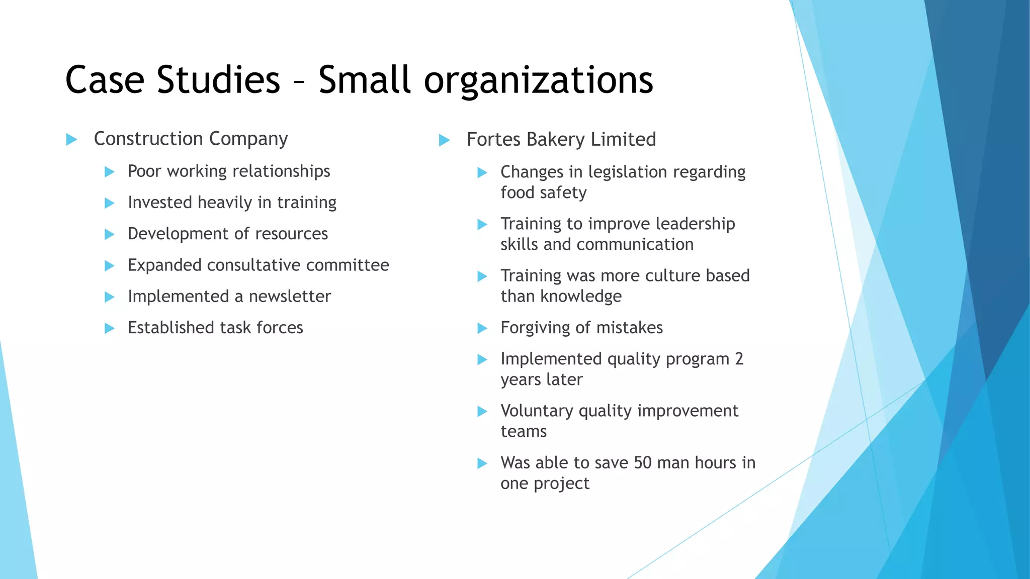 Case Studies – Small organizations
 Construction Company
 Poor working relationships
 Invested heavily in training
 Development of resources
 Expanded consultative committee
 Implemented a newsletter
 Established task forces
 Fortes Bakery Limited
 Changes in legislation regarding
food safety
 Training to improve leadership
skills and communication
 Training was more culture based
than knowledge
 Forgiving of mistakes
 Implemented quality program 2
years later
 Voluntary quality improvement
teams
 Was able to save 50 man hours in
one project
 