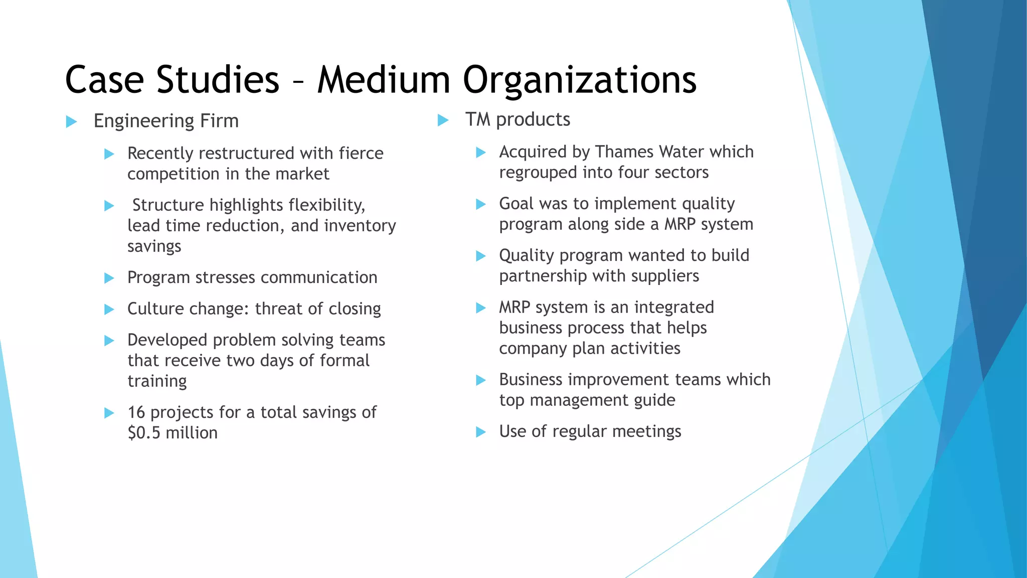 Case Studies – Medium Organizations
 Engineering Firm
 Recently restructured with fierce
competition in the market
 Structure highlights flexibility,
lead time reduction, and inventory
savings
 Program stresses communication
 Culture change: threat of closing
 Developed problem solving teams
that receive two days of formal
training
 16 projects for a total savings of
$0.5 million
 TM products
 Acquired by Thames Water which
regrouped into four sectors
 Goal was to implement quality
program along side a MRP system
 Quality program wanted to build
partnership with suppliers
 MRP system is an integrated
business process that helps
company plan activities
 Business improvement teams which
top management guide
 Use of regular meetings
 