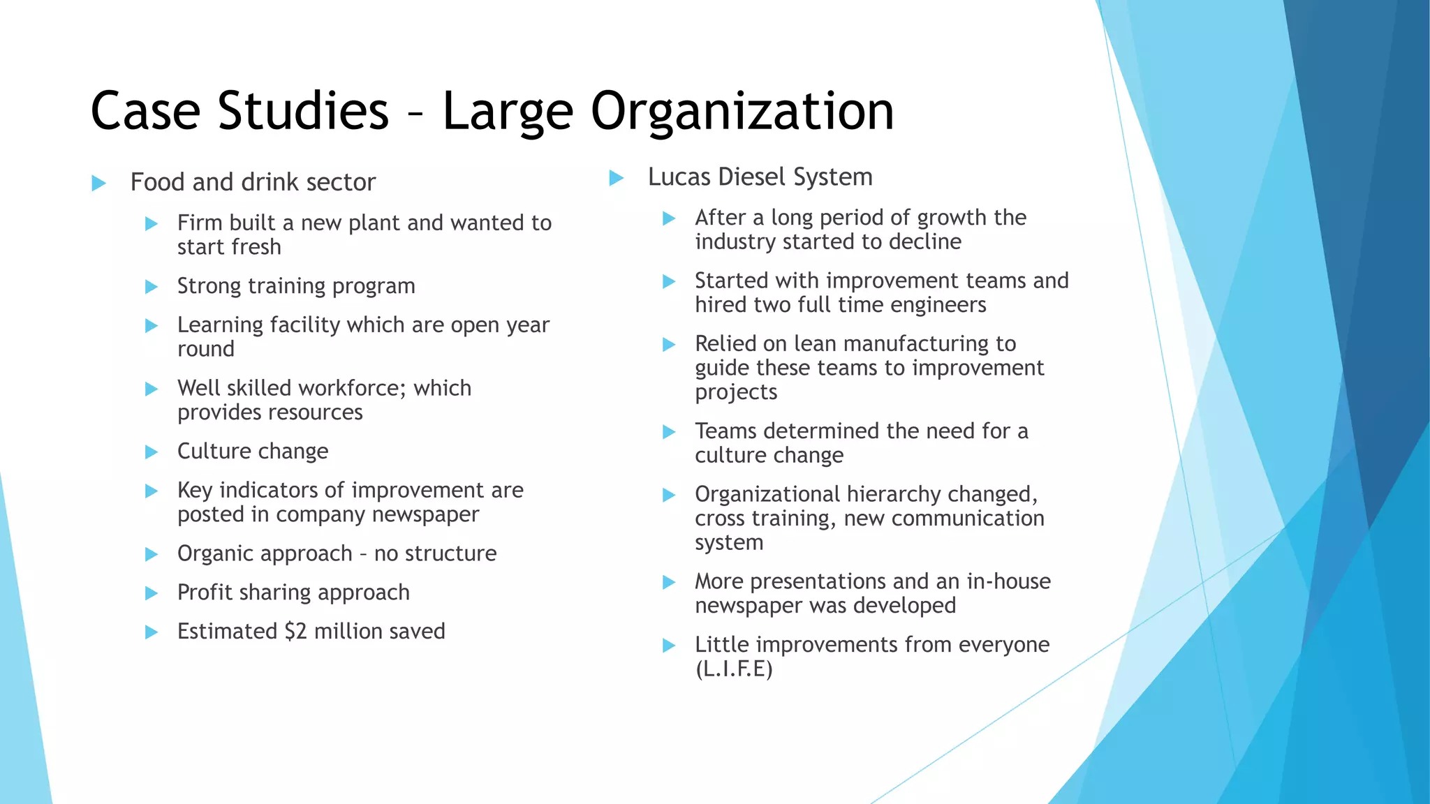 Case Studies – Large Organization
 Food and drink sector
 Firm built a new plant and wanted to
start fresh
 Strong training program
 Learning facility which are open year
round
 Well skilled workforce; which
provides resources
 Culture change
 Key indicators of improvement are
posted in company newspaper
 Organic approach – no structure
 Profit sharing approach
 Estimated $2 million saved
 Lucas Diesel System
 After a long period of growth the
industry started to decline
 Started with improvement teams and
hired two full time engineers
 Relied on lean manufacturing to
guide these teams to improvement
projects
 Teams determined the need for a
culture change
 Organizational hierarchy changed,
cross training, new communication
system
 More presentations and an in-house
newspaper was developed
 Little improvements from everyone
(L.I.F.E)
 