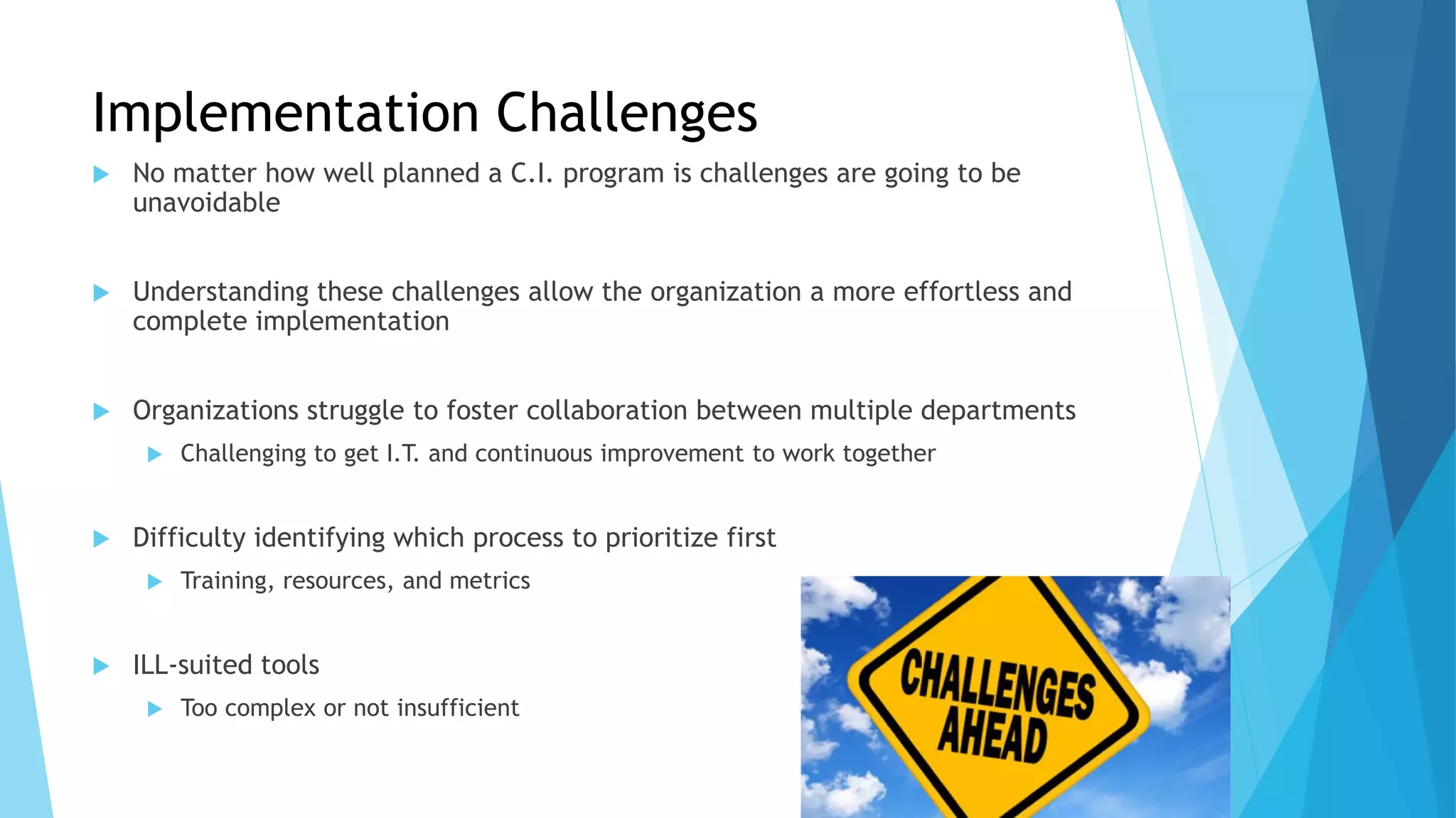 Implementation Challenges
 No matter how well planned a C.I. program is challenges are going to be
unavoidable
 Understanding these challenges allow the organization a more effortless and
complete implementation
 Organizations struggle to foster collaboration between multiple departments
 Challenging to get I.T. and continuous improvement to work together
 Difficulty identifying which process to prioritize first
 Training, resources, and metrics
 ILL-suited tools
 Too complex or not insufficient
 
