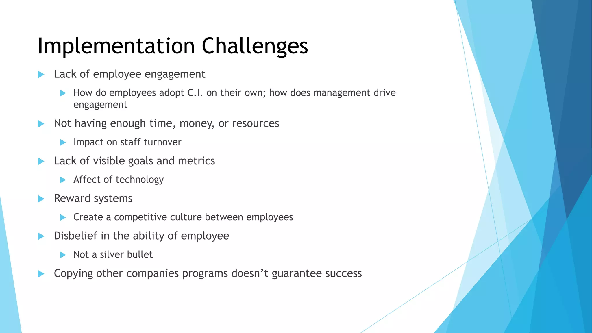 Implementation Challenges
 Lack of employee engagement
 How do employees adopt C.I. on their own; how does management drive
engagement
 Not having enough time, money, or resources
 Impact on staff turnover
 Lack of visible goals and metrics
 Affect of technology
 Reward systems
 Create a competitive culture between employees
 Disbelief in the ability of employee
 Not a silver bullet
 Copying other companies programs doesn’t guarantee success
 