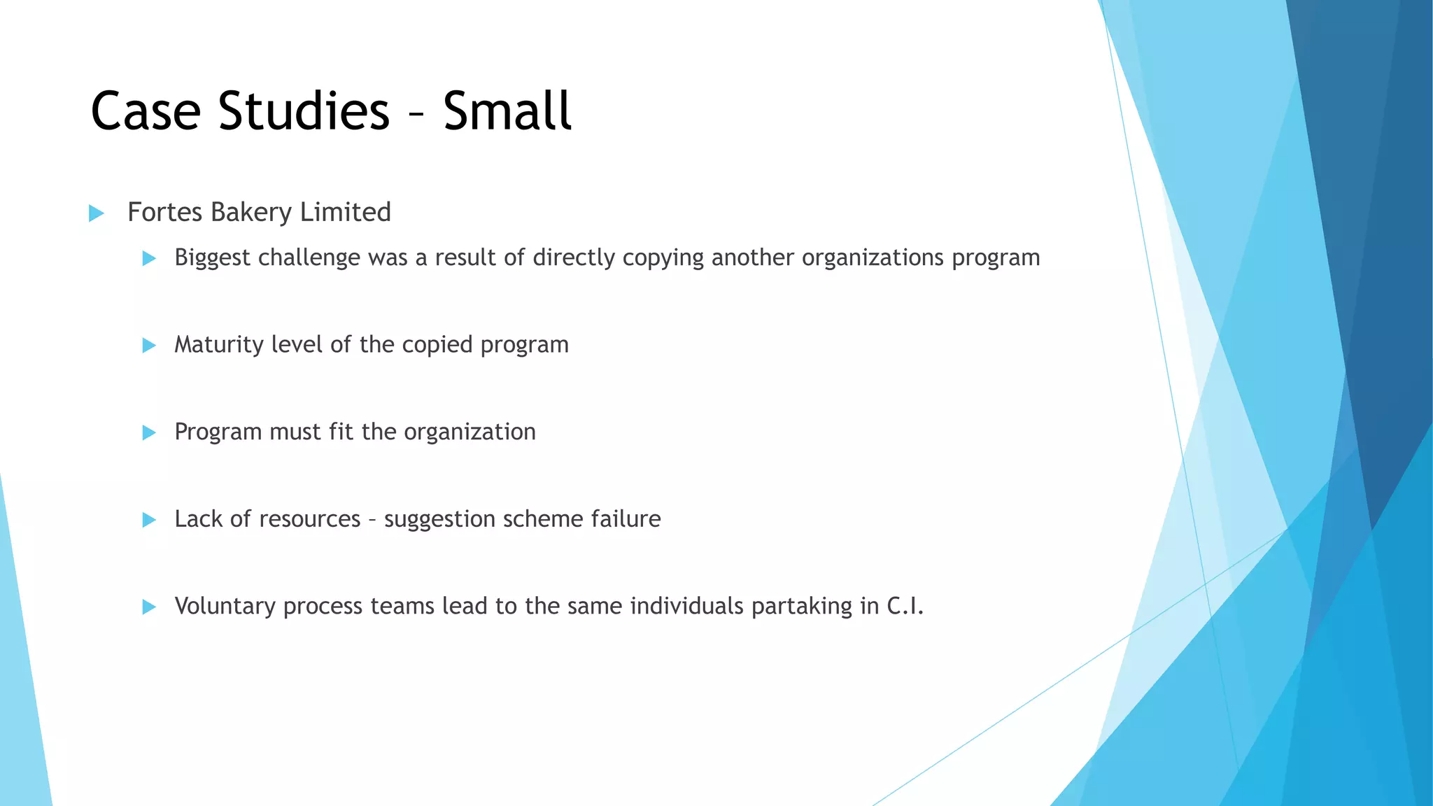 Case Studies – Small
 Fortes Bakery Limited
 Biggest challenge was a result of directly copying another organizations program
 Maturity level of the copied program
 Program must fit the organization
 Lack of resources – suggestion scheme failure
 Voluntary process teams lead to the same individuals partaking in C.I.
 