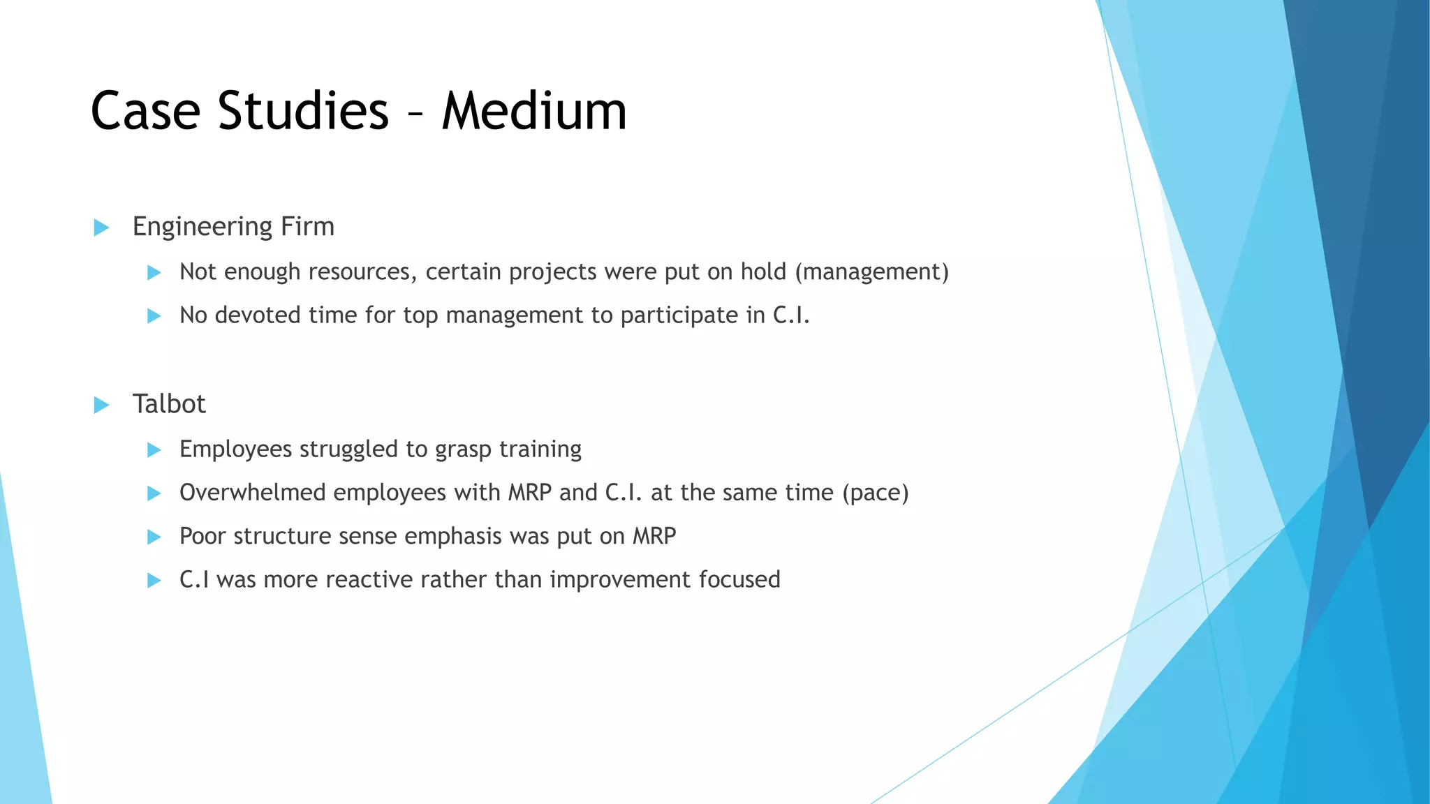 Case Studies – Medium
 Engineering Firm
 Not enough resources, certain projects were put on hold (management)
 No devoted time for top management to participate in C.I.
 Talbot
 Employees struggled to grasp training
 Overwhelmed employees with MRP and C.I. at the same time (pace)
 Poor structure sense emphasis was put on MRP
 C.I was more reactive rather than improvement focused
 