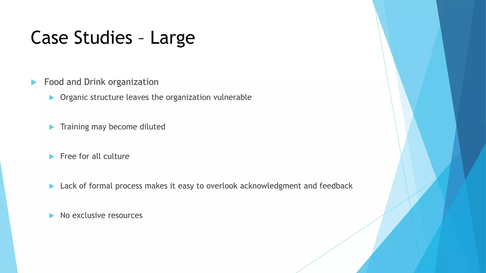 Case Studies – Large
 Food and Drink organization
 Organic structure leaves the organization vulnerable
 Training may become diluted
 Free for all culture
 Lack of formal process makes it easy to overlook acknowledgment and feedback
 No exclusive resources
 