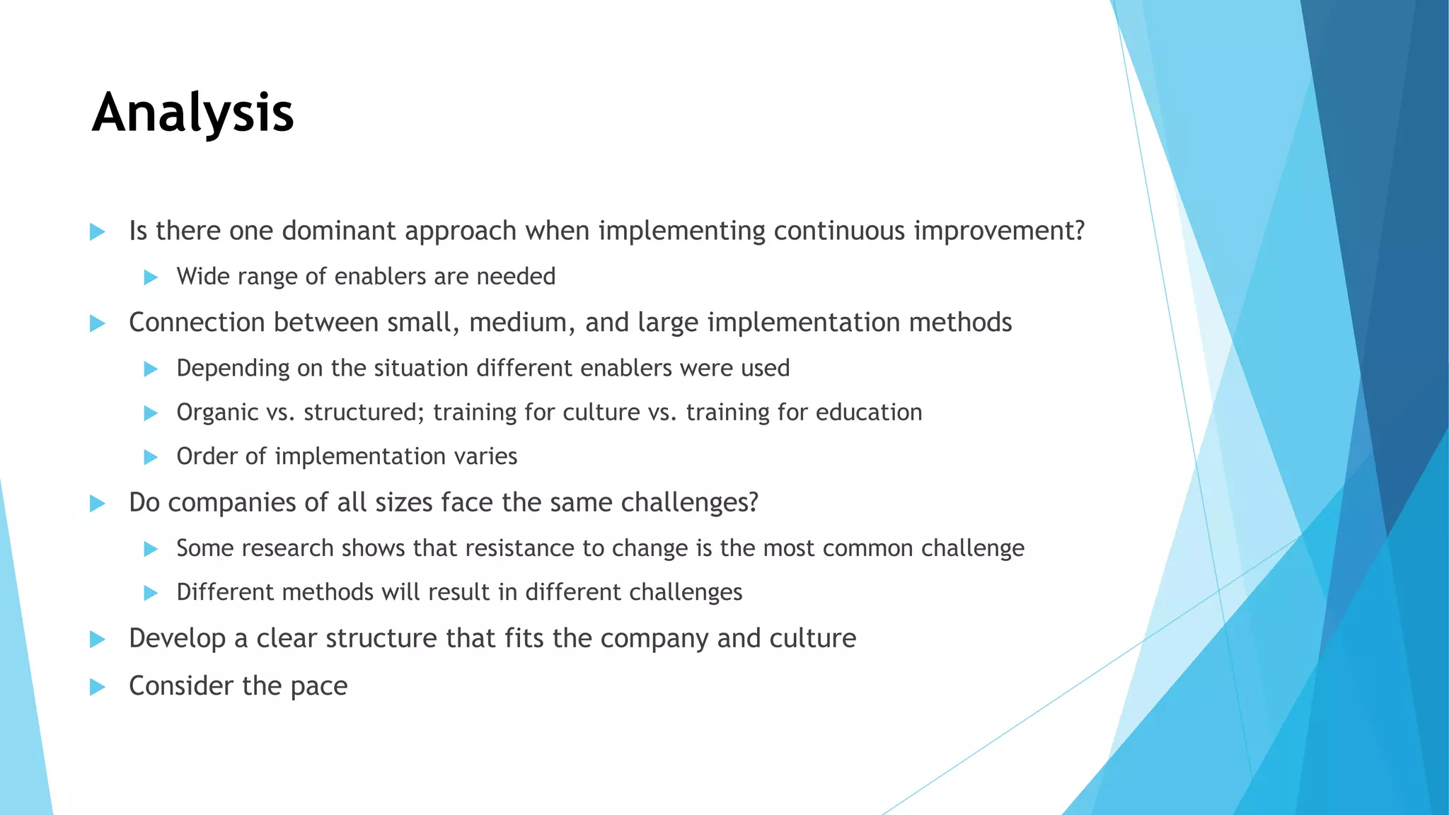 Analysis
 Is there one dominant approach when implementing continuous improvement?
 Wide range of enablers are needed
 Connection between small, medium, and large implementation methods
 Depending on the situation different enablers were used
 Organic vs. structured; training for culture vs. training for education
 Order of implementation varies
 Do companies of all sizes face the same challenges?
 Some research shows that resistance to change is the most common challenge
 Different methods will result in different challenges
 Develop a clear structure that fits the company and culture
 Consider the pace
 