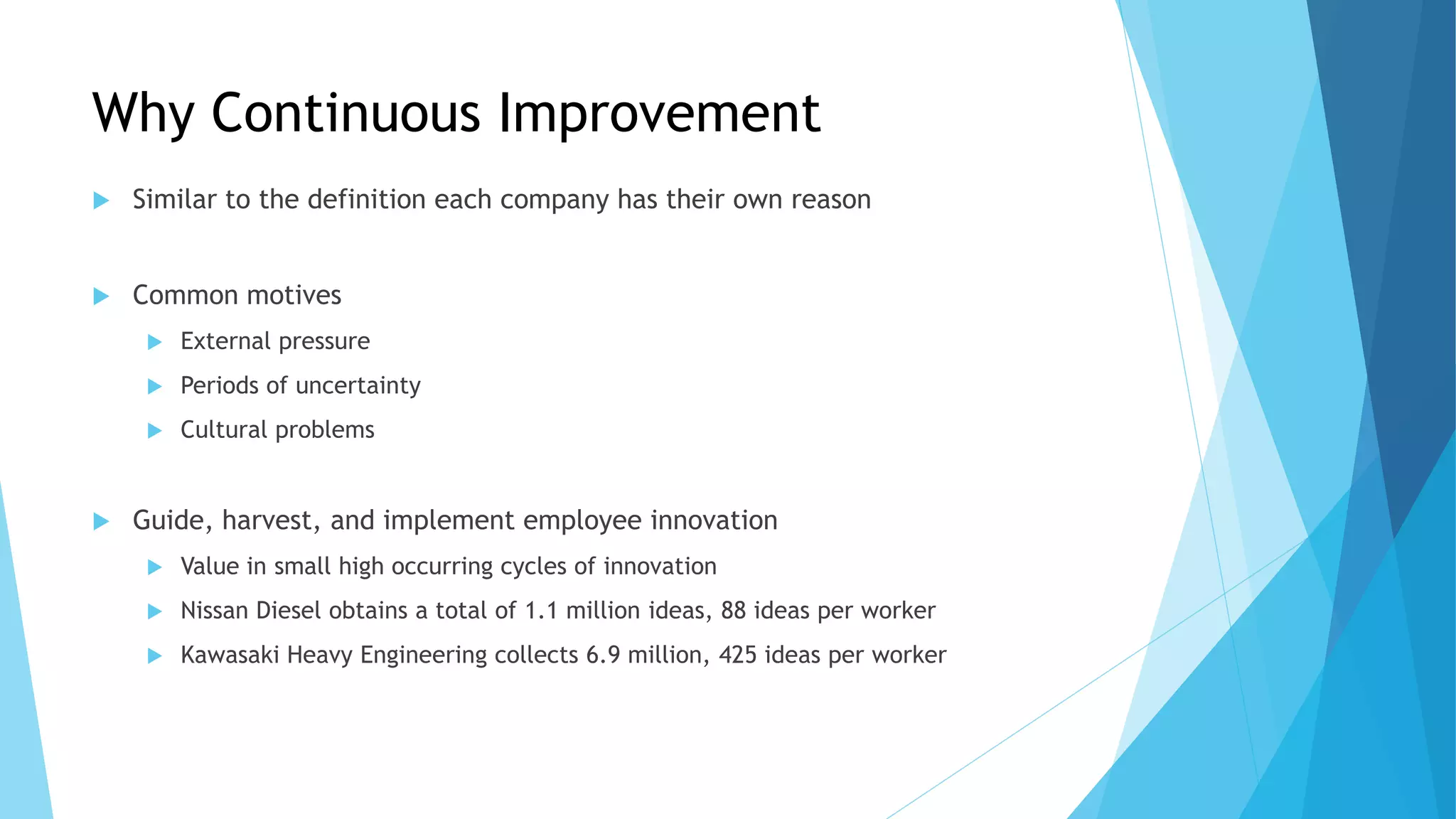 Why Continuous Improvement
 Similar to the definition each company has their own reason
 Common motives
 External pressure
 Periods of uncertainty
 Cultural problems
 Guide, harvest, and implement employee innovation
 Value in small high occurring cycles of innovation
 Nissan Diesel obtains a total of 1.1 million ideas, 88 ideas per worker
 Kawasaki Heavy Engineering collects 6.9 million, 425 ideas per worker
 