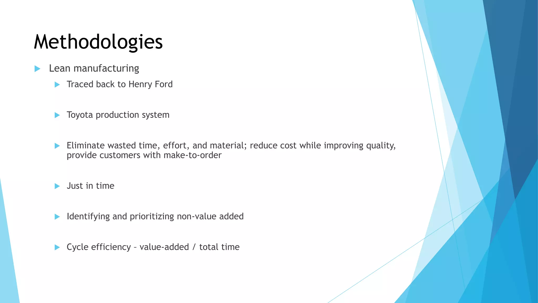 Methodologies
 Lean manufacturing
 Traced back to Henry Ford
 Toyota production system
 Eliminate wasted time, effort, and material; reduce cost while improving quality,
provide customers with make-to-order
 Just in time
 Identifying and prioritizing non-value added
 Cycle efficiency – value-added / total time
 