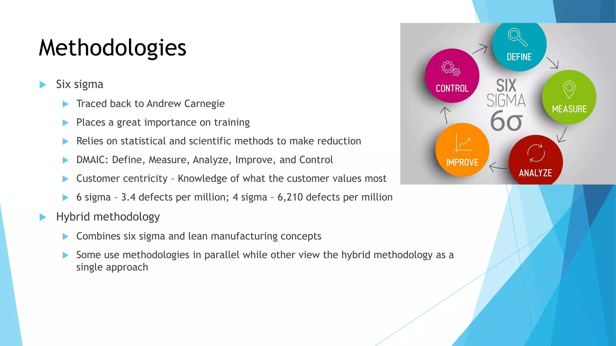Methodologies
 Six sigma
 Traced back to Andrew Carnegie
 Places a great importance on training
 Relies on statistical and scientific methods to make reduction
 DMAIC: Define, Measure, Analyze, Improve, and Control
 Customer centricity – Knowledge of what the customer values most
 6 sigma – 3.4 defects per million; 4 sigma – 6,210 defects per million
 Hybrid methodology
 Combines six sigma and lean manufacturing concepts
 Some use methodologies in parallel while other view the hybrid methodology as a
single approach
 
