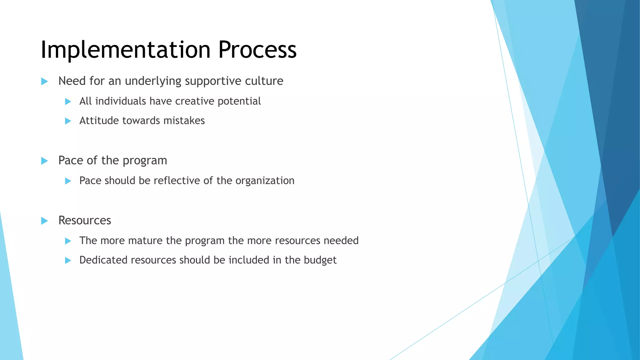 Implementation Process
 Need for an underlying supportive culture
 All individuals have creative potential
 Attitude towards mistakes
 Pace of the program
 Pace should be reflective of the organization
 Resources
 The more mature the program the more resources needed
 Dedicated resources should be included in the budget
 
