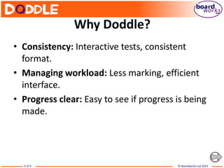 © Boardworks Ltd 20145 of 4
Why Doddle?
• Consistency: Interactive tests, consistent
format.
• Managing workload: Less marking, efficient
interface.
• Progress clear: Easy to see if progress is being
made.
 