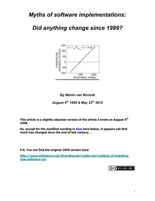 Myths of software implementations:

         Did anything change since 1999?




                             By Martin van Wunnik

                       August 4th 1999 & May 23rd 2012




This article is a slightly adjusted version of the article I wrote on August 4th
1999.

So, except for the modified wording in blue here below, it appears not that
much has changed since the end of last century…




P.S. You can find the original 1999 version here:

http://www.slideshare.net/MvanWunnik/myths-and-realities-of-installing-
new-software-erp




                                                                                   1
 