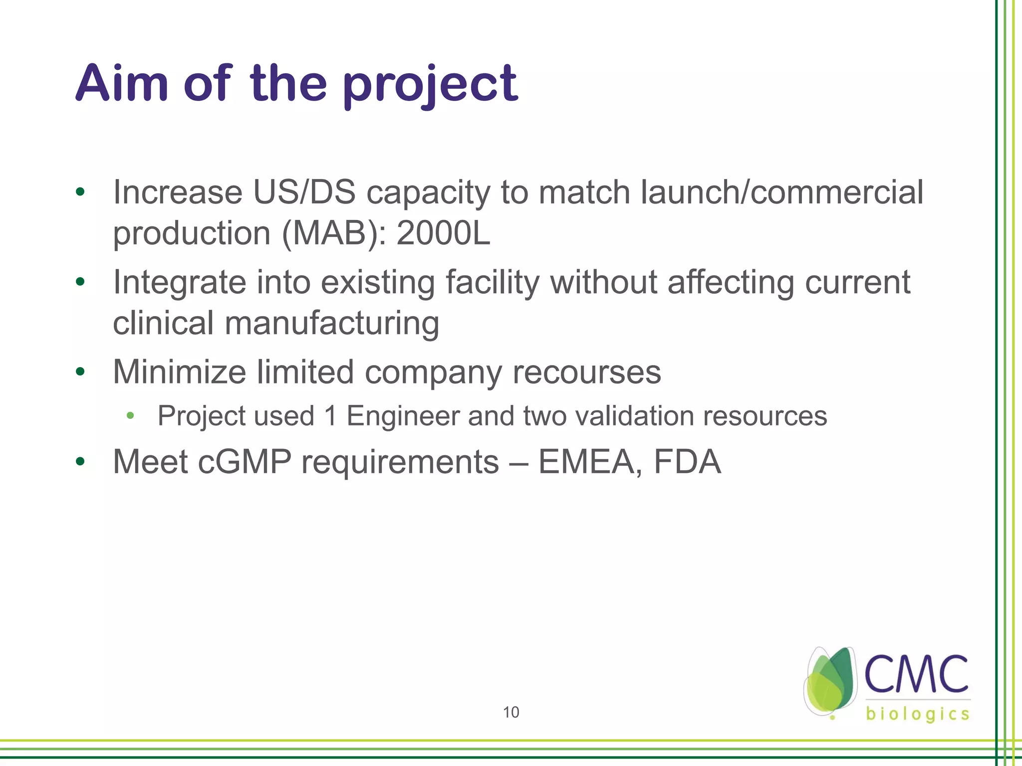 Aim of the project

• Increase US/DS capacity to match launch/commercial
  production (MAB): 2000L
• Integrate into existing facility without affecting current
  clinical manufacturing
• Minimize limited company recourses
   • Project used 1 Engineer and two validation resources
• Meet cGMP requirements – EMEA, FDA




                               10
 
