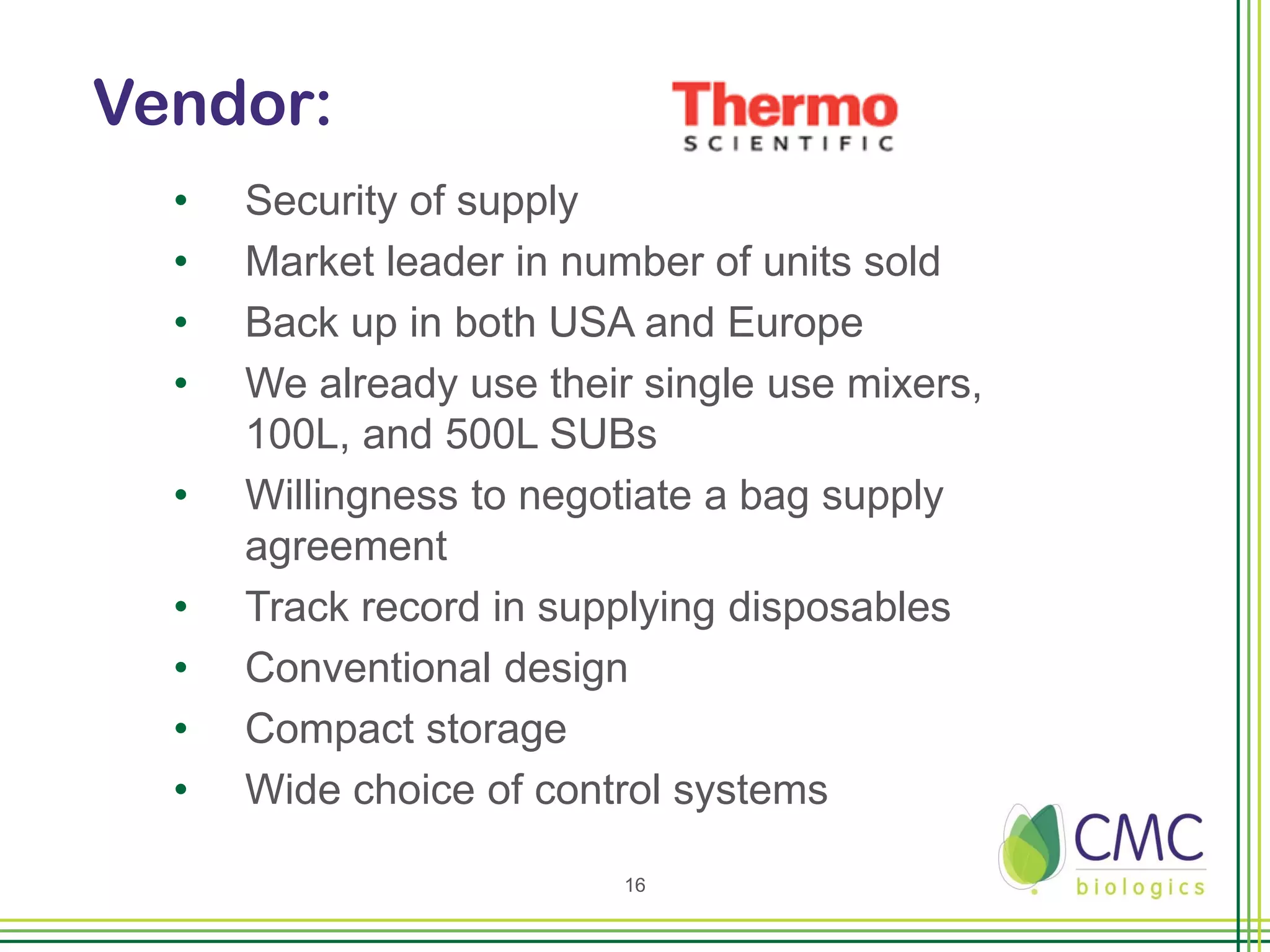 Vendor:
  •   Security of supply
  •   Market leader in number of units sold
  •   Back up in both USA and Europe
  •   We already use their single use mixers,
      100L, and 500L SUBs
  •   Willingness to negotiate a bag supply
      agreement
  •   Track record in supplying disposables
  •   Conventional design
  •   Compact storage
  •   Wide choice of control systems

                          16
 