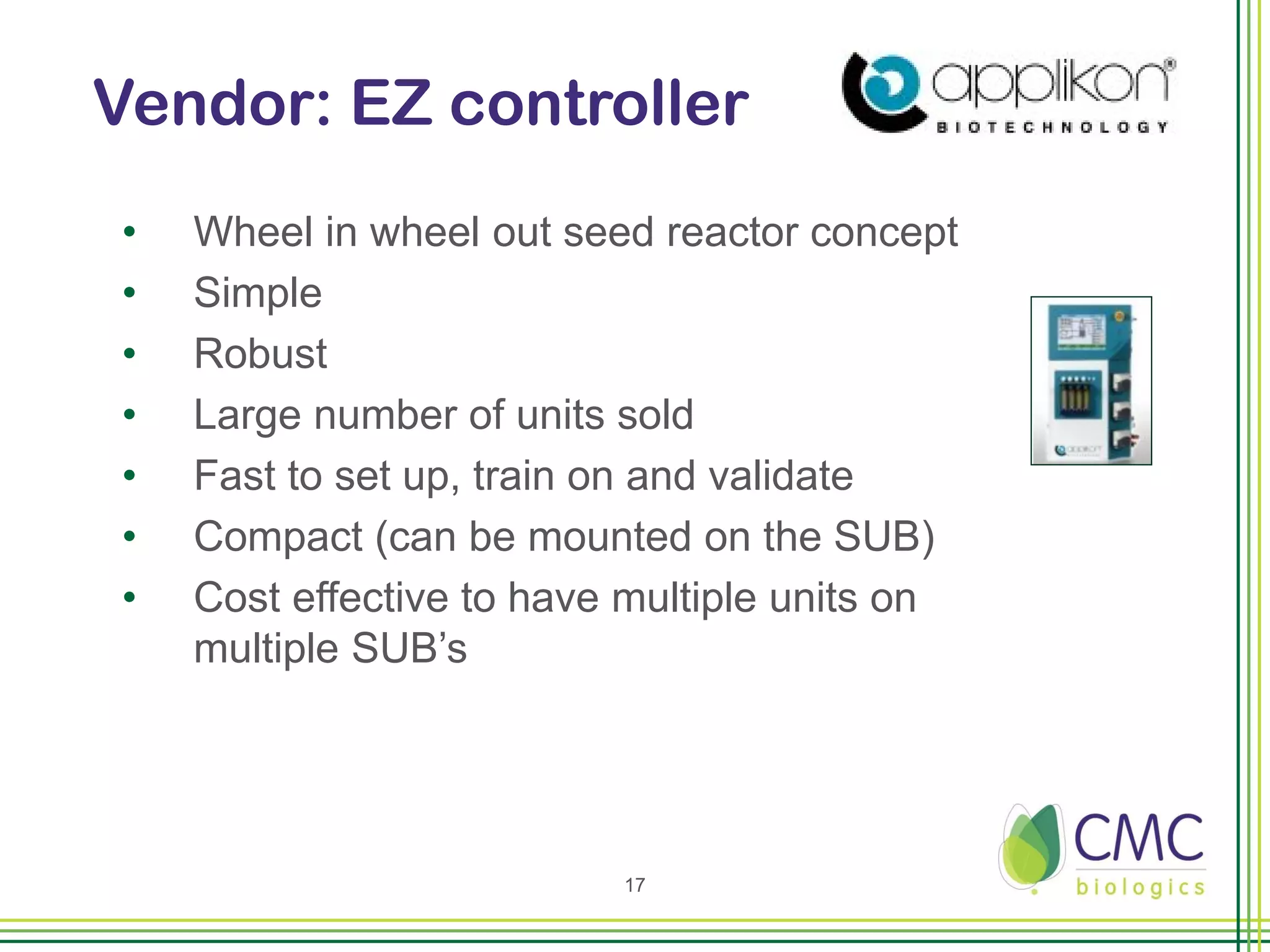 Vendor: EZ controller
•   Wheel in wheel out seed reactor concept
•   Simple
•   Robust
•   Large number of units sold
•   Fast to set up, train on and validate
•   Compact (can be mounted on the SUB)
•   Cost effective to have multiple units on
    multiple SUB’s




                          17
 