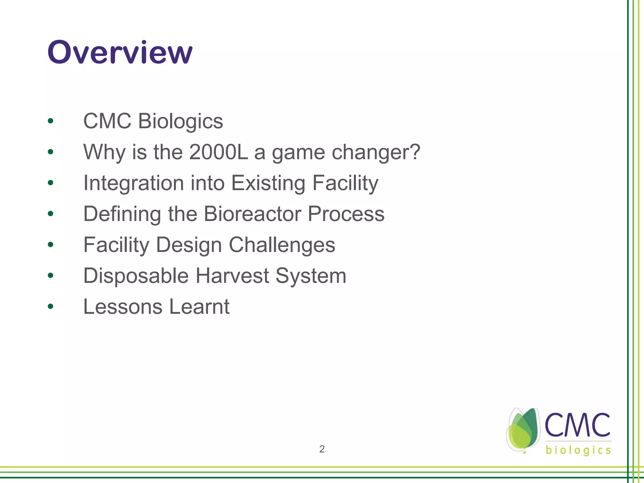 Overview

•   CMC Biologics
•   Why is the 2000L a game changer?
•   Integration into Existing Facility
•   Defining the Bioreactor Process
•   Facility Design Challenges
•   Disposable Harvest System
•   Lessons Learnt




                           2
 