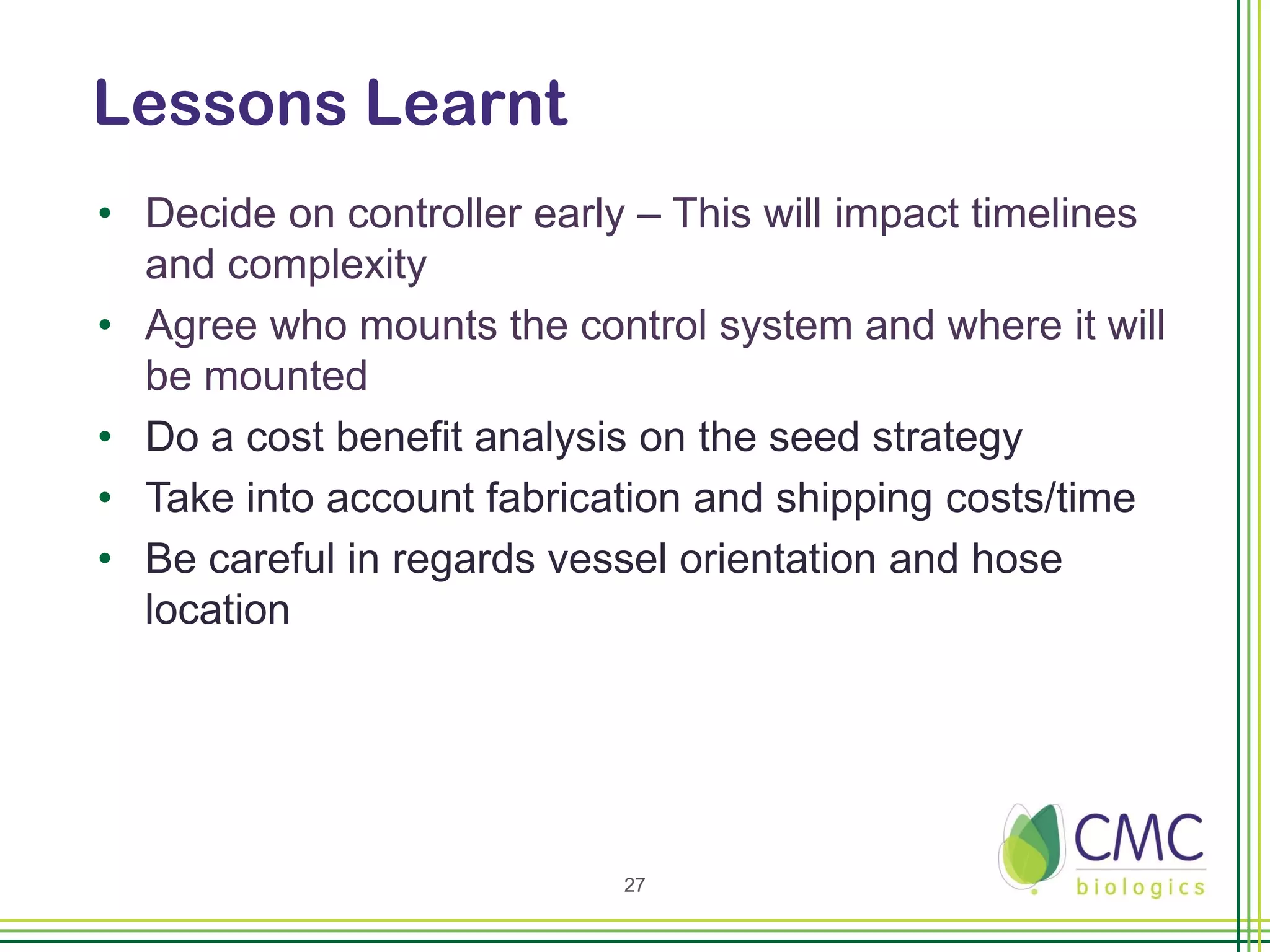 Lessons Learnt
• Decide on controller early – This will impact timelines
  and complexity
• Agree who mounts the control system and where it will
  be mounted
• Do a cost benefit analysis on the seed strategy
• Take into account fabrication and shipping costs/time
• Be careful in regards vessel orientation and hose
  location




                            27
 