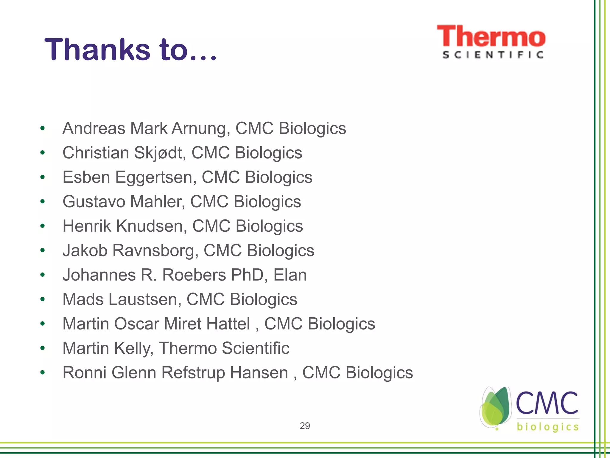 Thanks to…

•   Andreas Mark Arnung, CMC Biologics
•   Christian Skjødt, CMC Biologics
•   Esben Eggertsen, CMC Biologics
•   Gustavo Mahler, CMC Biologics
•   Henrik Knudsen, CMC Biologics
•   Jakob Ravnsborg, CMC Biologics
•   Johannes R. Roebers PhD, Elan
•   Mads Laustsen, CMC Biologics
•   Martin Oscar Miret Hattel , CMC Biologics
•   Martin Kelly, Thermo Scientific
•   Ronni Glenn Refstrup Hansen , CMC Biologics

                                 29
 