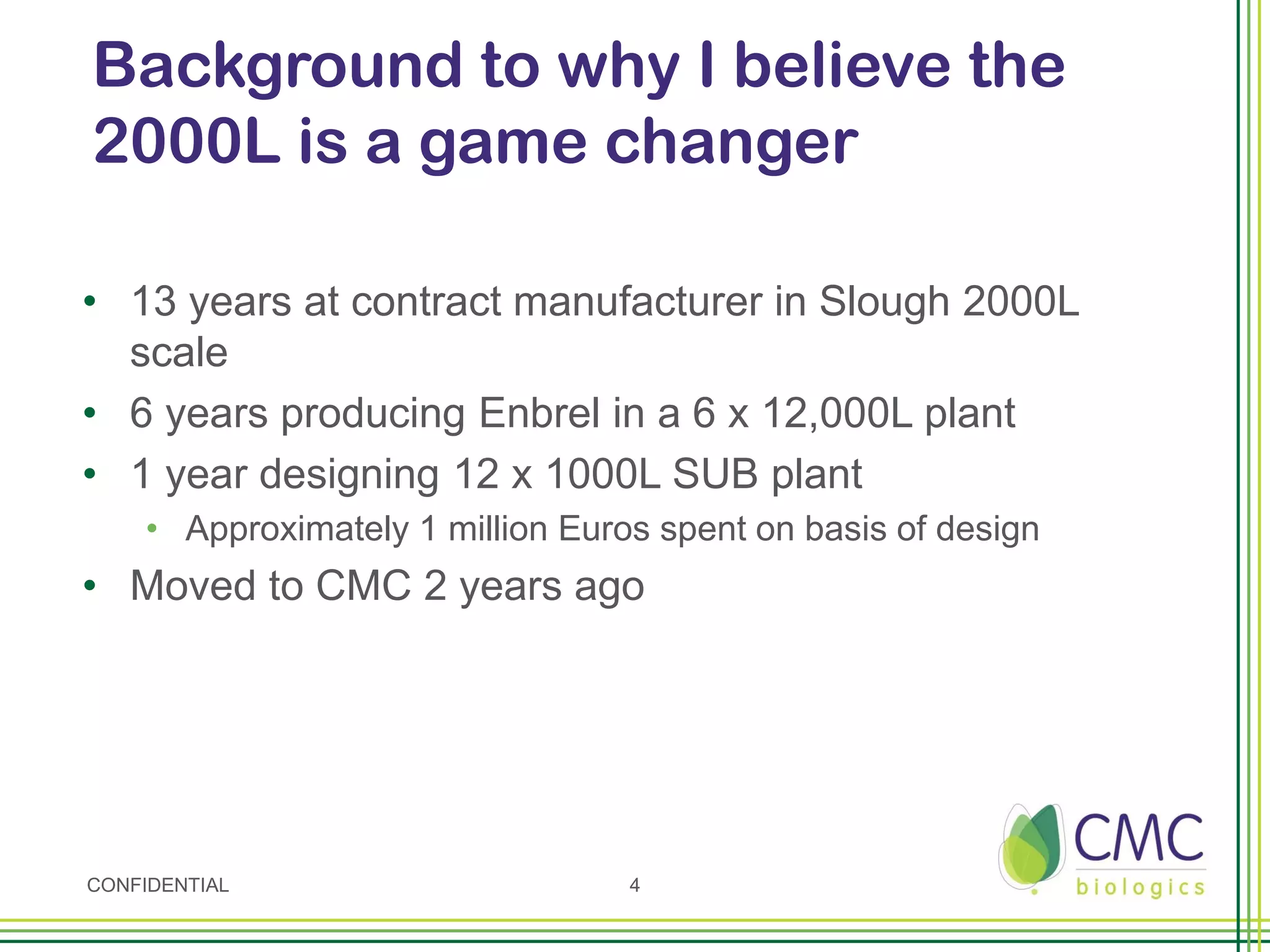 Background to why I believe the
2000L is a game changer

• 13 years at contract manufacturer in Slough 2000L
  scale
• 6 years producing Enbrel in a 6 x 12,000L plant
• 1 year designing 12 x 1000L SUB plant
    • Approximately 1 million Euros spent on basis of design
• Moved to CMC 2 years ago




CONFIDENTIAL                      4
 