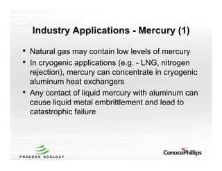 Industry Applications - Mercury (1)
• Natural gas may contain low levels of mercury
• In cryogenic applications (e.g. - LNG, nitrogen
rejection), mercury can concentrate in cryogenic
aluminum heat exchangers
• Any contact of liquid mercury with aluminum can
cause liquid metal embrittlement and lead to
catastrophic failure
 
