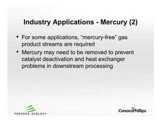 Industry Applications - Mercury (2)
• For some applications, “mercury-free” gas
product streams are required
• Mercury may need to be removed to prevent
catalyst deactivation and heat exchanger
problems in downstream processing
 