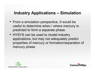 Industry Applications – Simulation
• From a simulation perspective, It would be
useful to determine when / where mercury is
predicted to form a separate phase
• HYSYS can be used to model industry
applications, but may not adequately predict
properties of mercury or formation/separation of
mercury phase
 