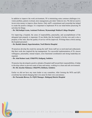 151I m p l e m e n t a t i o n o f 5 S i n H o s p i t a l S e t t i n gSORT
SUSTAIN
SET
SHINE
STANDARDIZE
5S
In addition to improve the work environment, 5S is minimizing some common challenges (viz.
visitor problem, patient overload, store management, providers’ behavior etc). We did not need to
invest extra money to improve these factors. Only staff’s commitment and ownership has helped
to create the positive changes. It is important to implement 5S in our mind before practicing 5S
activities for things.
– Dr. Md.Sadiqul Azam, Assistant Professor, Mymensingh Medical College Hospital
For improving a hospital, the sense of responsibility, punctuality, and accomplishment of the
delegated task properly is important. If one thinks that the hospital is his/her own and is also a
property of the state, then the quality of service will be improved. 5S brings these criteria among
the hospital personnel.
– Dr. Rashid Ahmed, Superintendent, Naril District Hospital
5S practices develop the creativity among the staff. Some staff are so motivated and enthusiastic
that their work also inspired the top management. For successful implementation of 5S, sincere
willingness, punctuality, mutual respect, cross functional coordination and strong leadership are
required.
– Dr. Abul Kalam Azad, UH&FPO, Kaliganj, Satkhira
5S practice has developed a positive attitude of hospital staff toward their responsibilities. It helps
to develop culture to prevent waste of time and money, working in a clean and safe environment.
– Dr. SK Aksedur Rahman, UH&FPO, Debhata, Satkhira
Earlier we did not have any team leader or any committee. After forming the WITs and QIT,
everybody has started changing their own areas for their own convenience.
– Dr. Purnendu Biswas, Ex-TQM Manager- Habiganj District Hospital
 