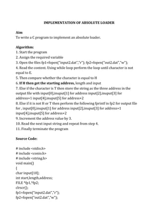 IMPLEMENTATION OF ABSOLUTE LOADER
Aim
To write a C program to implement an absolute loader.
Algorithm:
1. Start the program
2. Assign the required variable
3. Open the files fp1=fopen("input2.dat","r"); fp2=fopen("out2.dat","w");
4. Read the content. Using while loop perform the loop until character is not
equal to E.
5. Then compare whether the character is equal to H
6. If H then get the starting address, length and input
7. Else if the character is T then store the string as the three address in the
output file with input[0],inuput[1] for address input[2],inuput[3] for
address+1 input[4],inuput[5] for address+2
8. Else if it is not H or T then perform the following fprintf in fp2 for output file
for , input[0],inuput[1] for address input[2],inuput[3] for address+1
input[4],inuput[5] for address+2
9. Increment the address value by 3.
10. Read the next input string and repeat from step 4.
11. Finally terminate the program
Source Code:
# include <stdio.h>
# include <conio.h>
# include <string.h>
void main()
{
char input[10];
int start,length,address;
FILE *fp1,*fp2;
clrscr();
fp1=fopen("input2.dat","r");
fp2=fopen("out2.dat","w");
 