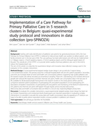 STUDY PROTOCOL Open Access
Implementation of a Care Pathway for
Primary Palliative Care in 5 research
clusters in Belgium: quasi-experimental
study protocol and innovations in data
collection (pro-SPINOZA)
Bert Leysen1*
, Bart Van den Eynden1,2
, Birgit Gielen3
, Hilde Bastiaens1
and Johan Wens1
Abstract
Background: Starting with early identification of palliative care patients by general practitioners (GPs), the Care
Pathway for Primary Palliative Care (CPPPC) is believed to help primary health care workers to deliver patient- and
family-centered care in the last year of life. The care pathway has been pilot-tested, and will now be implemented
in 5 Belgian regions: 2 Dutch-speaking regions, 2 French-speaking regions and the bilingual capital region of
Brussels. The overall aim of the CPPPC is to provide better quality of primary palliative care, and in the end to
reduce the hospital death rate.
The aim of this article is to describe the quantitative design and innovative data collection strategy used in the
evaluation of this complex intervention.
Methods/Design: A quasi-experimental stepped wedge cluster design is set up with the 5 regions being
5 non-randomized clusters. The primary outcome is reduced hospital death rate per GPs’ patient population. Secondary
outcomes are increased death at home and health care consumption patterns suggesting high quality palliative care.
Per research cluster, GPs will be recruited via convenience sampling. These GPs -volunteering to be involved will recruit
people with reduced life expectancy and their informal care givers. Health care consumption data in the last year of
life, available for all deceased people having lived in the research clusters in the study period, will be used for
comparison between patient populations of participating GPs and patient populations of non-participating GPs.
Description of baseline characteristics of participating GPs and patients and monitoring of the level of involvement by
GPs, patients and informal care givers will happen through regular, privacy-secured web-surveys.
Web-survey data and health consumption data are linked in a secure way, respecting Belgian privacy laws.
Discussion: To evaluate this complex intervention, a quasi-experimental stepped wedge cluster design has been set
up. Context characteristics and involvement level of participants are important parameters in evaluating complex
interventions. It is possible to securely link survey data with health consumption data. By appealing to IT solutions we
hope to be able to partly reduce respondent burden, a known problem in palliative care research.
Trial registration: ClinicalTrials.gov Identifier: NCT02266069.
Keywords: Data linkage, Health services research, Palliative care, Primary health care, Surveys
* Correspondence: bert.leysen@uantwerpen.be
1
Department of Primary and Interdisciplinary Care, University of Antwerp,
Universiteitsplein 1, Antwerp, Wilrijk 2610, Belgium
Full list of author information is available at the end of the article
© 2015 Leysen et al. Open Access This article is distributed under the terms of the Creative Commons Attribution 4.0
International License (http://creativecommons.org/licenses/by/4.0/), which permits unrestricted use, distribution, and
reproduction in any medium, provided you give appropriate credit to the original author(s) and the source, provide a link to
the Creative Commons license, and indicate if changes were made. The Creative Commons Public Domain Dedication waiver
(http://creativecommons.org/publicdomain/zero/1.0/) applies to the data made available in this article, unless otherwise stated.
Leysen et al. BMC Palliative Care (2015) 14:46
DOI 10.1186/s12904-015-0043-x
 