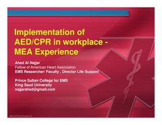Implementation of
AED/CPR in workplace MEA Experience
Ahed Al Najjar
Fellow of American Heart Association
EMS Researcher/ Faculty , Director Life Support
Prince Sultan College for EMS
King Saud University
najjarahed@gmail.com

 