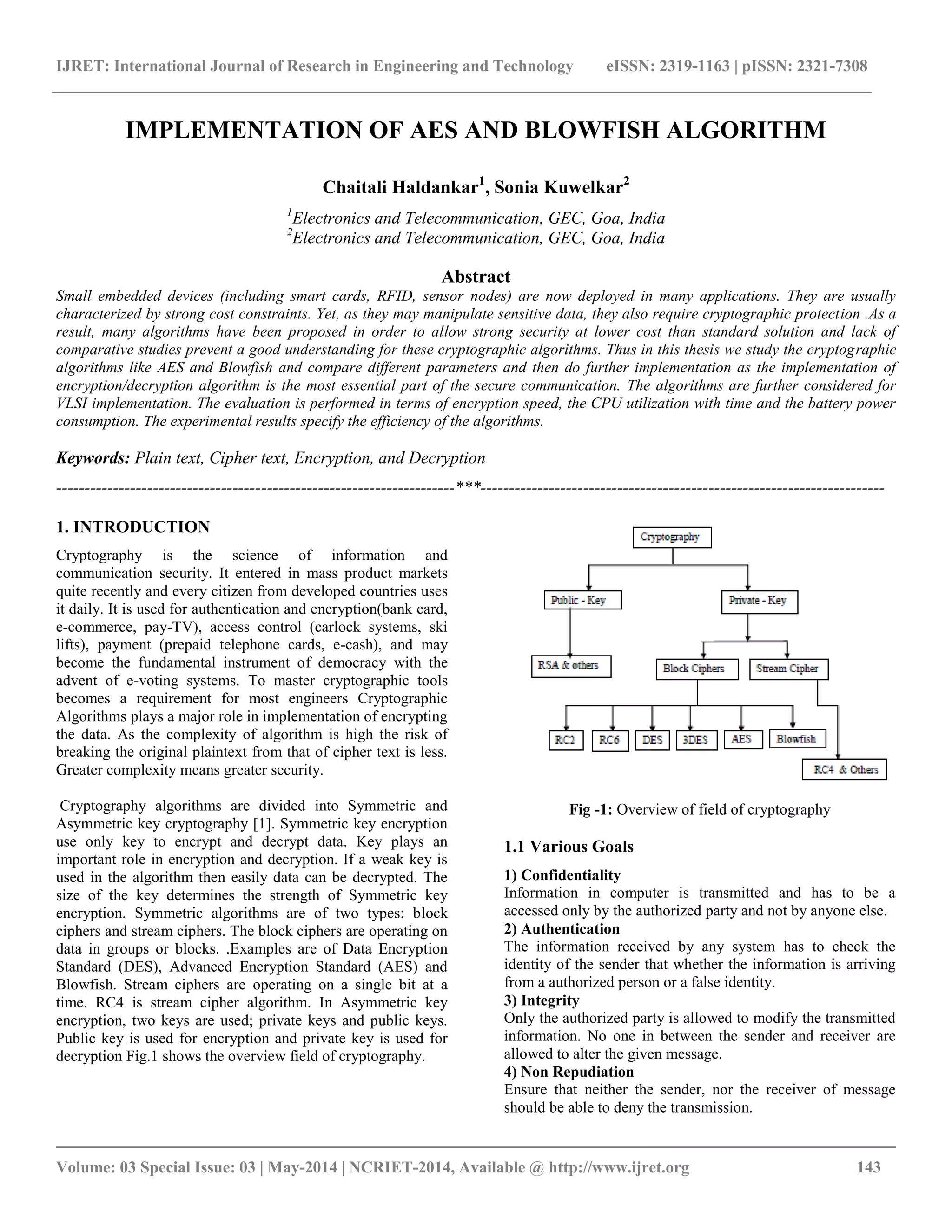 IJRET: International Journal of Research in Engineering and Technology eISSN: 2319-1163 | pISSN: 2321-7308 __________________________________________________________________________________________ Volume: 03 Special Issue: 03 | May-2014 | NCRIET-2014, Available @ http://www.ijret.org 143 IMPLEMENTATION OF AES AND BLOWFISH ALGORITHM Chaitali Haldankar1, Sonia Kuwelkar2 1Electronics and Telecommunication, GEC, Goa, India 2Electronics and Telecommunication, GEC, Goa, India Abstract Small embedded devices (including smart cards, RFID, sensor nodes) are now deployed in many applications. They are usually characterized by strong cost constraints. Yet, as they may manipulate sensitive data, they also require cryptographic protection .As a result, many algorithms have been proposed in order to allow strong security at lower cost than standard solution and lack of comparative studies prevent a good understanding for these cryptographic algorithms. Thus in this thesis we study the cryptographic algorithms like AES and Blowfish and compare different parameters and then do further implementation as the implementation of encryption/decryption algorithm is the most essential part of the secure communication. The algorithms are further considered for VLSI implementation. The evaluation is performed in terms of encryption speed, the CPU utilization with time and the battery power consumption. The experimental results specify the efficiency of the algorithms. Keywords: Plain text, Cipher text, Encryption, and Decryption ----------------------------------------------------------------------***----------------------------------------------------------------------- 1. INTRODUCTION Cryptography is the science of information and communication security. It entered in mass product markets quite recently and every citizen from developed countries uses it daily. It is used for authentication and encryption(bank card, e-commerce, pay-TV), access control (carlock systems, ski lifts), payment (prepaid telephone cards, e-cash), and may become the fundamental instrument of democracy with the advent of e-voting systems. To master cryptographic tools becomes a requirement for most engineers Cryptographic Algorithms plays a major role in implementation of encrypting the data. As the complexity of algorithm is high the risk of breaking the original plaintext from that of cipher text is less. Greater complexity means greater security. Cryptography algorithms are divided into Symmetric and Asymmetric key cryptography [1]. Symmetric key encryption use only key to encrypt and decrypt data. Key plays an important role in encryption and decryption. If a weak key is used in the algorithm then easily data can be decrypted. The size of the key determines the strength of Symmetric key encryption. Symmetric algorithms are of two types: block ciphers and stream ciphers. The block ciphers are operating on data in groups or blocks. .Examples are of Data Encryption Standard (DES), Advanced Encryption Standard (AES) and Blowfish. Stream ciphers are operating on a single bit at a time. RC4 is stream cipher algorithm. In Asymmetric key encryption, two keys are used; private keys and public keys. Public key is used for encryption and private key is used for decryption Fig.1 shows the overview field of cryptography. Fig -1: Overview of field of cryptography 1.1 Various Goals 1) Confidentiality Information in computer is transmitted and has to be a accessed only by the authorized party and not by anyone else. 2) Authentication The information received by any system has to check the identity of the sender that whether the information is arriving from a authorized person or a false identity. 3) Integrity Only the authorized party is allowed to modify the transmitted information. No one in between the sender and receiver are allowed to alter the given message. 4) Non Repudiation Ensure that neither the sender, nor the receiver of message should be able to deny the transmission. 