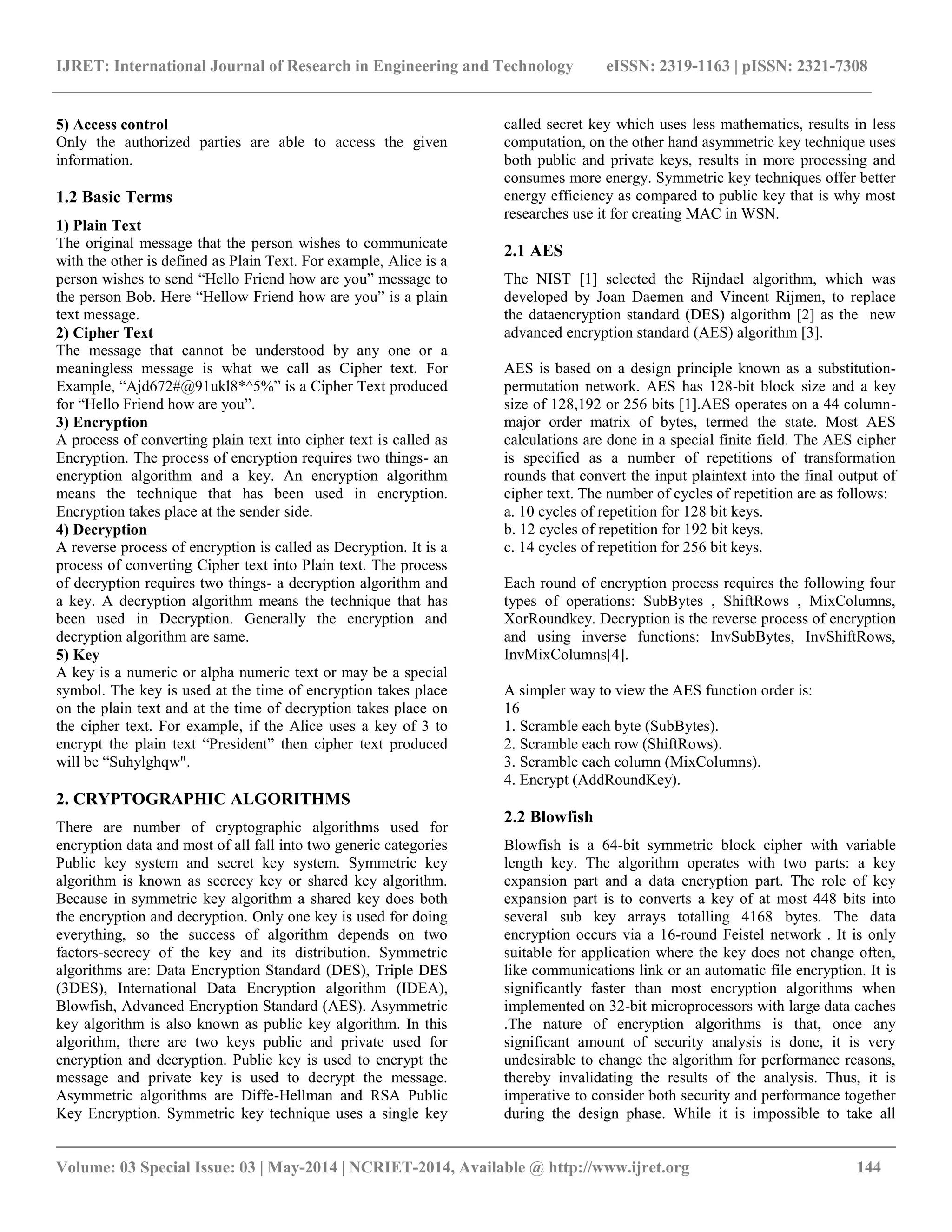 IJRET: International Journal of Research in Engineering and Technology eISSN: 2319-1163 | pISSN: 2321-7308 __________________________________________________________________________________________ Volume: 03 Special Issue: 03 | May-2014 | NCRIET-2014, Available @ http://www.ijret.org 144 5) Access control Only the authorized parties are able to access the given information. 1.2 Basic Terms 1) Plain Text The original message that the person wishes to communicate with the other is defined as Plain Text. For example, Alice is a person wishes to send “Hello Friend how are you” message to the person Bob. Here “Hellow Friend how are you” is a plain text message. 2) Cipher Text The message that cannot be understood by any one or a meaningless message is what we call as Cipher text. For Example, “Ajd672#@91ukl8*^5%” is a Cipher Text produced for “Hello Friend how are you”. 3) Encryption A process of converting plain text into cipher text is called as Encryption. The process of encryption requires two things- an encryption algorithm and a key. An encryption algorithm means the technique that has been used in encryption. Encryption takes place at the sender side. 4) Decryption A reverse process of encryption is called as Decryption. It is a process of converting Cipher text into Plain text. The process of decryption requires two things- a decryption algorithm and a key. A decryption algorithm means the technique that has been used in Decryption. Generally the encryption and decryption algorithm are same. 5) Key A key is a numeric or alpha numeric text or may be a special symbol. The key is used at the time of encryption takes place on the plain text and at the time of decryption takes place on the cipher text. For example, if the Alice uses a key of 3 to encrypt the plain text “President” then cipher text produced will be “Suhylghqw". 2. CRYPTOGRAPHIC ALGORITHMS There are number of cryptographic algorithms used for encryption data and most of all fall into two generic categories Public key system and secret key system. Symmetric key algorithm is known as secrecy key or shared key algorithm. Because in symmetric key algorithm a shared key does both the encryption and decryption. Only one key is used for doing everything, so the success of algorithm depends on two factors-secrecy of the key and its distribution. Symmetric algorithms are: Data Encryption Standard (DES), Triple DES (3DES), International Data Encryption algorithm (IDEA), Blowfish, Advanced Encryption Standard (AES). Asymmetric key algorithm is also known as public key algorithm. In this algorithm, there are two keys public and private used for encryption and decryption. Public key is used to encrypt the message and private key is used to decrypt the message. Asymmetric algorithms are Diffe-Hellman and RSA Public Key Encryption. Symmetric key technique uses a single key called secret key which uses less mathematics, results in less computation, on the other hand asymmetric key technique uses both public and private keys, results in more processing and consumes more energy. Symmetric key techniques offer better energy efficiency as compared to public key that is why most researches use it for creating MAC in WSN. 2.1 AES The NIST [1] selected the Rijndael algorithm, which was developed by Joan Daemen and Vincent Rijmen, to replace the dataencryption standard (DES) algorithm [2] as the new advanced encryption standard (AES) algorithm [3]. AES is based on a design principle known as a substitution- permutation network. AES has 128-bit block size and a key size of 128,192 or 256 bits [1].AES operates on a 44 column- major order matrix of bytes, termed the state. Most AES calculations are done in a special finite field. The AES cipher is specified as a number of repetitions of transformation rounds that convert the input plaintext into the final output of cipher text. The number of cycles of repetition are as follows: a. 10 cycles of repetition for 128 bit keys. b. 12 cycles of repetition for 192 bit keys. c. 14 cycles of repetition for 256 bit keys. Each round of encryption process requires the following four types of operations: SubBytes , ShiftRows , MixColumns, XorRoundkey. Decryption is the reverse process of encryption and using inverse functions: InvSubBytes, InvShiftRows, InvMixColumns[4]. A simpler way to view the AES function order is: 16 1. Scramble each byte (SubBytes). 2. Scramble each row (ShiftRows). 3. Scramble each column (MixColumns). 4. Encrypt (AddRoundKey). 2.2 Blowfish Blowfish is a 64-bit symmetric block cipher with variable length key. The algorithm operates with two parts: a key expansion part and a data encryption part. The role of key expansion part is to converts a key of at most 448 bits into several sub key arrays totalling 4168 bytes. The data encryption occurs via a 16-round Feistel network . It is only suitable for application where the key does not change often, like communications link or an automatic file encryption. It is significantly faster than most encryption algorithms when implemented on 32-bit microprocessors with large data caches .The nature of encryption algorithms is that, once any significant amount of security analysis is done, it is very undesirable to change the algorithm for performance reasons, thereby invalidating the results of the analysis. Thus, it is imperative to consider both security and performance together during the design phase. While it is impossible to take all 