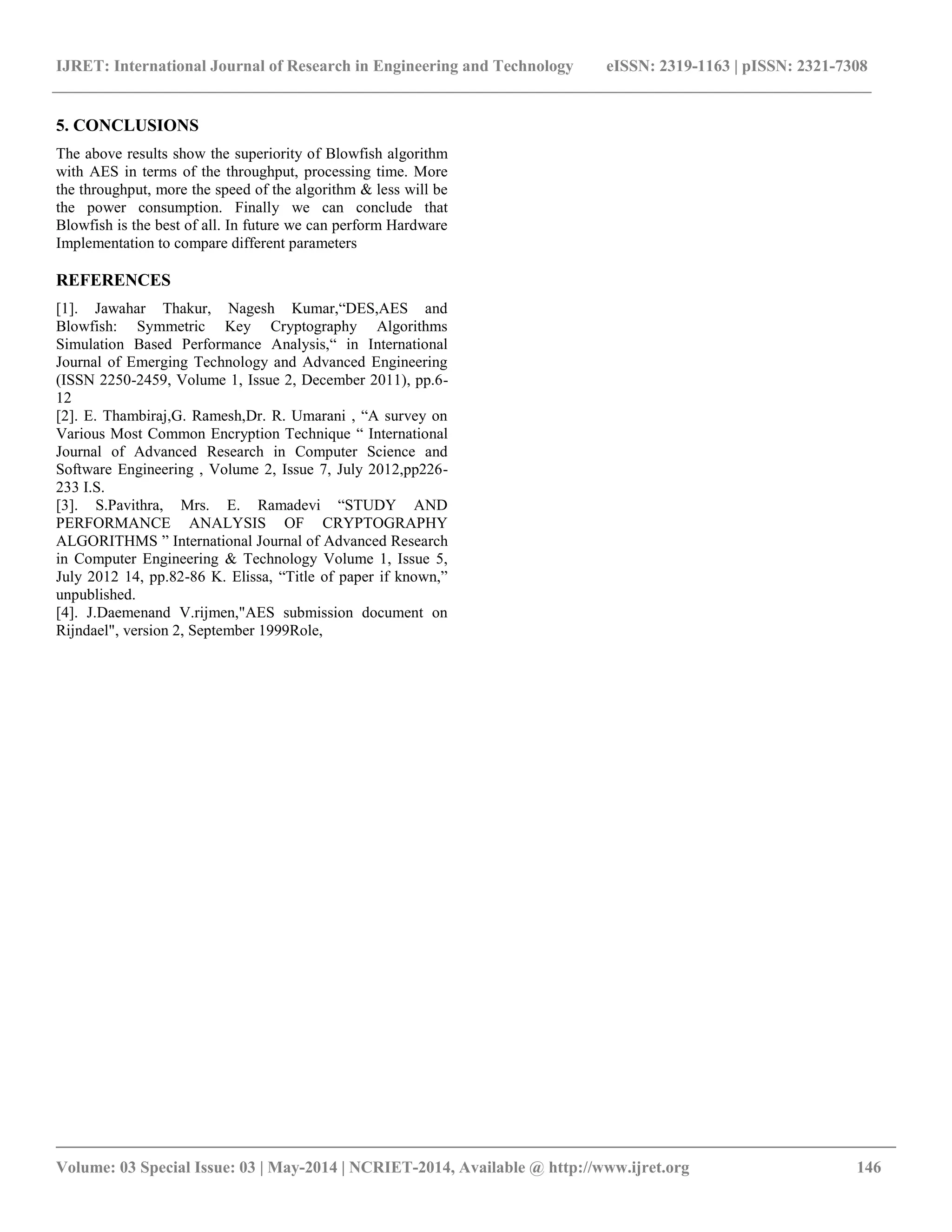 IJRET: International Journal of Research in Engineering and Technology eISSN: 2319-1163 | pISSN: 2321-7308 __________________________________________________________________________________________ Volume: 03 Special Issue: 03 | May-2014 | NCRIET-2014, Available @ http://www.ijret.org 146 5. CONCLUSIONS The above results show the superiority of Blowfish algorithm with AES in terms of the throughput, processing time. More the throughput, more the speed of the algorithm & less will be the power consumption. Finally we can conclude that Blowfish is the best of all. In future we can perform Hardware Implementation to compare different parameters REFERENCES [1]. Jawahar Thakur, Nagesh Kumar,“DES,AES and Blowfish: Symmetric Key Cryptography Algorithms Simulation Based Performance Analysis,“ in International Journal of Emerging Technology and Advanced Engineering (ISSN 2250-2459, Volume 1, Issue 2, December 2011), pp.6- 12 [2]. E. Thambiraj,G. Ramesh,Dr. R. Umarani , “A survey on Various Most Common Encryption Technique “ International Journal of Advanced Research in Computer Science and Software Engineering , Volume 2, Issue 7, July 2012,pp226- 233 I.S. [3]. S.Pavithra, Mrs. E. Ramadevi “STUDY AND PERFORMANCE ANALYSIS OF CRYPTOGRAPHY ALGORITHMS ” International Journal of Advanced Research in Computer Engineering & Technology Volume 1, Issue 5, July 2012 14, pp.82-86 K. Elissa, “Title of paper if known,” unpublished. [4]. J.Daemenand V.rijmen,"AES submission document on Rijndael", version 2, September 1999Role, 