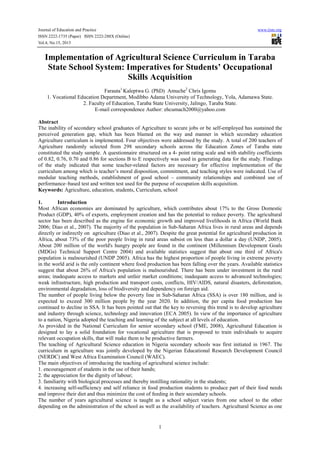 Journal of Education and Practice www.iiste.org
ISSN 2222-1735 (Paper) ISSN 2222-288X (Online)
Vol.4, No.15, 2013
1
Implementation of Agricultural Science Curriculum in Taraba
State School System: Imperatives for Students’ Occupational
Skills Acquisition
Farauta1
Kaleptwa G. (PhD) Amuche2
Chris Igomu
1. Vocational Education Department, Modibbo Adama University of Technology, Yola, Adamawa State.
2. Faculty of Education, Taraba State University, Jalingo, Taraba State.
E-mail correspondence Author: ehcumach2000@yahoo.com
Abstract
The inability of secondary school graduates of Agriculture to secure jobs or be self-employed has sustained the
perceived generation gap, which has been blamed on the way and manner in which secondary education
Agriculture curriculum is implemented. Four objectives were addressed by the study. A total of 200 teachers of
Agriculture randomly selected from 298 secondary schools across the Education Zones of Taraba state
constituted the study sample. A questionnaire structured on a 4- point rating scale and with stability coefficients
of 0.82, 0.76, 0.70 and 0.86 for sections B to E respectively was used in generating data for the study. Findings
of the study indicated that some teacher-related factors are necessary for effective implementation of the
curriculum among which is teacher’s moral disposition, commitment, and teaching styles were indicated. Use of
modular teaching methods, establishment of good school – community relationships and combined use of
performance–based test and written test used for the purpose of occupation skills acquisition.
Keywords: Agriculture, education, students, Curriculum, school
1. Introduction
Most African economies are dominated by agriculture, which contributes about 17% to the Gross Domestic
Product (GDP), 40% of exports, employment creation and has the potential to reduce poverty. The agricultural
sector has been described as the engine for economic growth and improved livelihoods in Africa (World Bank
2006; Diao et al., 2007). The majority of the population in Sub-Saharan Africa lives in rural areas and depends
directly or indirectly on agriculture (Diao et al., 2007). Despite the great potential for agricultural production in
Africa, about 73% of the poor people living in rural areas subsist on less than a dollar a day (UNDP, 2005).
About 200 million of the world's hungry people are found in the continent (Millennium Development Goals
(MDGs) Technical Support Centre 2004) and available statistics suggest that about one third of Africa's
population is malnourished (UNDP 2005). Africa has the highest proportion of people living in extreme poverty
in the world arid is the only continent where food production has been falling over the years. Available statistics
suggest that about 26% of Africa's population is malnourished. There has been under investment in the rural
areas; inadequate access to markets and unfair market conditions; inadequate access to advanced technologies;
weak infrastructure, high production and transport costs, conflicts, HIV/AIDS, natural disasters, deforestation,
environmental degradation, loss of biodiversity and dependency on foreign aid.
The number of people living below the poverty line in Sub-Saharan Africa (SSA) is over 180 million, and is
expected to exceed 300 million people by the year 2020. In addition, the per capita food production has
continued to decline in SSA. It has been pointed out that the key to reversing this trend is to develop agriculture
and industry through science, technology and innovation (ECA 2005). In view of the importance of agriculture
to a nation, Nigeria adopted the teaching and learning of the subject at all levels of education.
As provided in the National Curriculum for senior secondary school (FME, 2008), Agricultural Education is
designed to lay a solid foundation for vocational agriculture that is proposed to train individuals to acquire
relevant occupation skills, that will make them to be productive farmers.
The teaching of Agricultural Science education in Nigeria secondary schools was first initiated in 1967. The
curriculum in agriculture was jointly developed by the Nigerian Educational Research Development Council
(NERDC) and West Africa Examination Council (WAEC).
The main objectives of introducing the teaching of agricultural science include:
1. encouragement of students in the use of their hands;
2. the appreciation for the dignity of labour;
3. familiarity with biological processes and thereby instilling rationality in the students;
4. increasing self-sufficiency and self reliance in food production students to produce part of their food needs
and improve their diet and thus minimize the cost of feeding in their secondary schools.
The number of years agricultural science is taught as a school subject varies from one school to the other
depending on the administration of the school as well as the availability of teachers. Agricultural Science as one
 