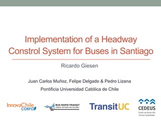 Implementation of a Headway
Constrol System for Buses in Santiago
Ricardo Giesen
Juan Carlos Muñoz, Felipe Delgado & Pedro Lizana
Pontificia Universidad Católica de Chile
 
