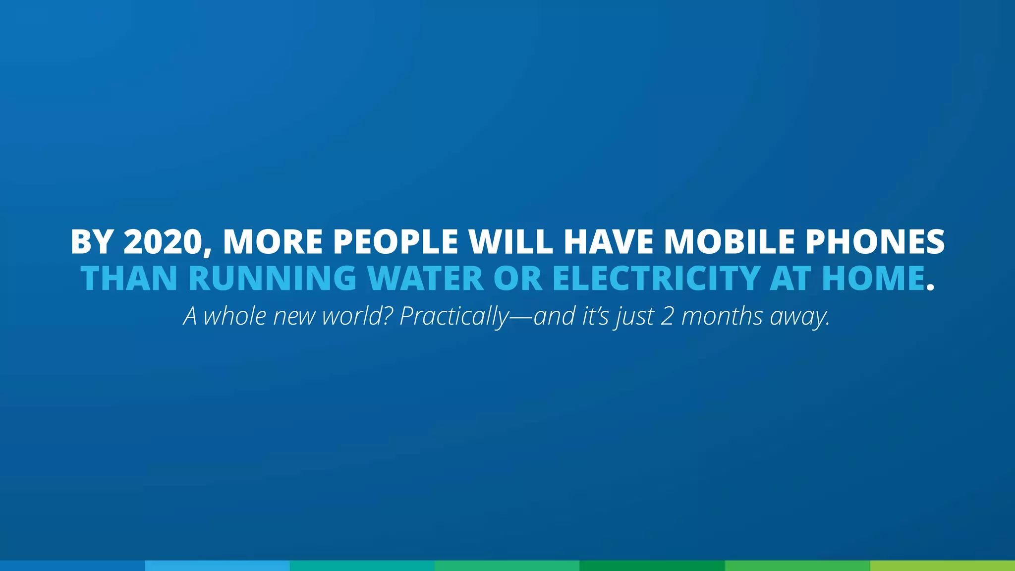 A whole new world? Practically—and it’s just 2 months away.
BY 2020, MORE PEOPLE WILL HAVE MOBILE PHONES
THAN RUNNING WATER OR ELECTRICITY AT HOME.
 