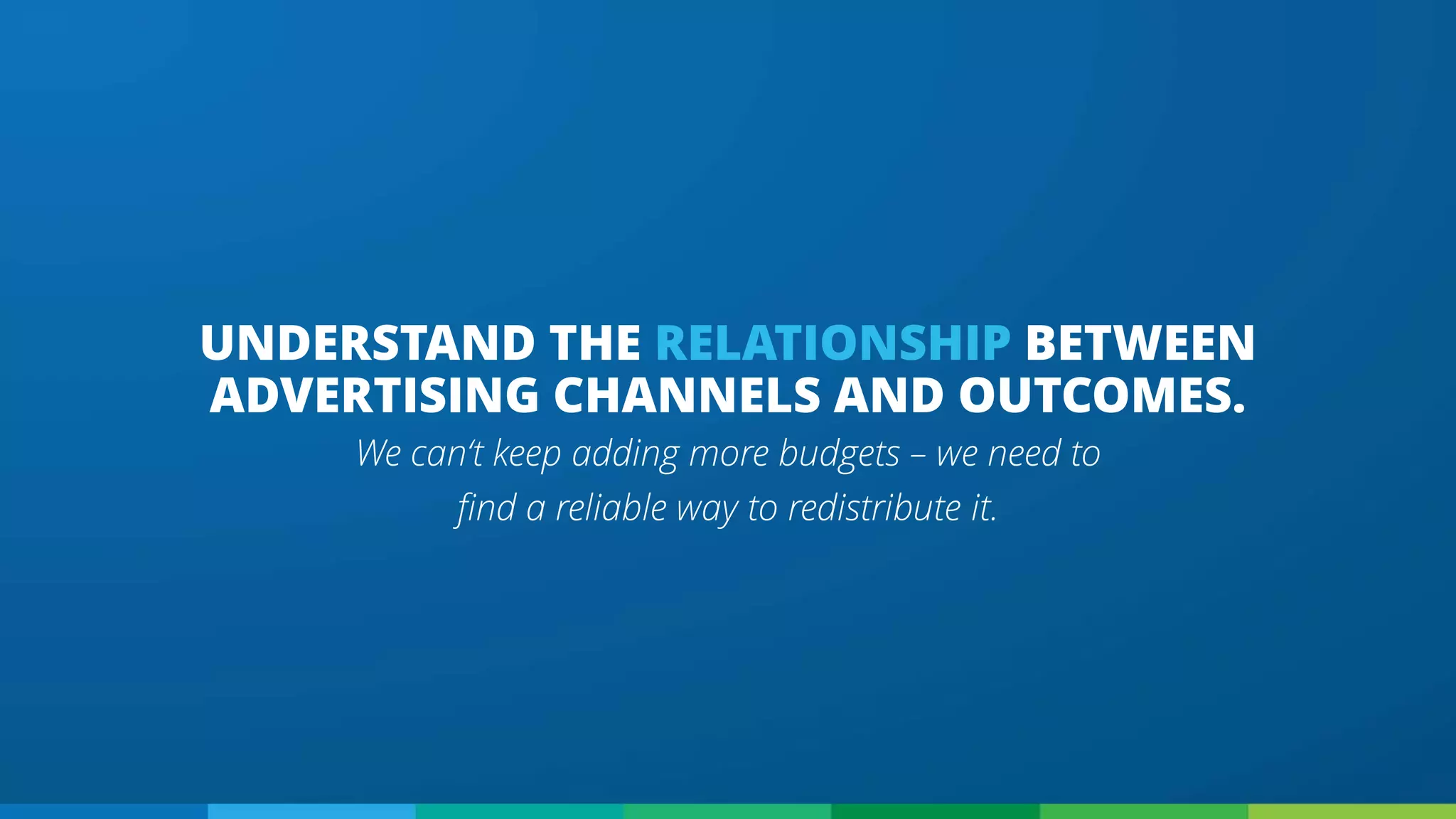 UNDERSTAND THE RELATIONSHIP BETWEEN
ADVERTISING CHANNELS AND OUTCOMES.
We can‘t keep adding more budgets – we need to
find a reliable way to redistribute it.
 