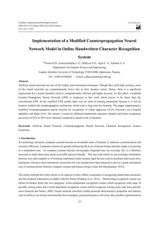 Computer Engineering and Intelligent Systems                                                               www.iiste.org
ISSN 2222-1719 (Paper) ISSN 2222-2863 (Online)
Vol 3, No.7, 2012




               Implementation of a Modified Counterpropagation Neural
           Network Model in Online Handwritten Character Recognition
                                                            System
                            *Fenwa O.D., Emuoyibofarhe J. O., Olabiyisi S.O., Ajala F. A., Falohun A. S.
                                      Department of Computer Science and Engineering,
                       Ladoke Akintola University of Technology, P.M.B 4000, Ogbomoso, Nigeria.
                                 Tel: +2348163706286      E-mail: odfenwa@lautech.edu.ng
Abstract
Artificial neural networks are one of the widely used automated techniques. Though they yield high accuracy, most
of the neural networks are computationally heavy due to their iterative nature. Hence, there is a significant
requirement for a neural classifier which is computationally efficient and highly accurate. To this effect, a modified
Counter Propagation Neural Network (CPN) is employed in this work which proves to be faster than the
conventional CPN. In the modified CPN model, there was no need of training parameters because it is not an
iterative method like backpropagation architecture which took a long time for learning. This paper implemented a
modified Counterpropagation neural network for recognition of online uppercase (A-Z), lowercase (a-z) English
alphabets and digits (0-9). The system is tested for different handwritten character samples and better recognition
accuracies of 65% to 96% were obtained compared to related work in literature.


Keywords: Artificial Neural Network, Counterpropagation Neural Network, Character Recognition, Feature
Extraction.


1. Introduction
As technology advances, computer systems become an invaluable asset of humans. It enhances communication and
increases efficiency. Computer systems are greatly influencing the lives of human beings and their usage is increasing
at a tremendous rate. As computer systems become increasingly integrated into our everyday life, it is therefore
necessary to make them more easily accessible and user friendly. The ease with which we can exchange information
between user and computer is of immense importance today because input devices such as keyboard and mouse have
limitations. Owing to these limitations, researchers for over decades have been attracted to device a quick and natural
way of communication between computer systems and human beings (Anita and Dayashankar, 2010).


The online methods have been shown to be superior to their offline counterpart in recognizing handwritten characters
due the temporal information available with the former (Pradeep et al., 2011). Handwriting recognition system can
further be broken down into two categories: writer-independent recognition system which recognizes wide range of
possible writing styles and a writer-dependent recognition system which recognizes writing styles only from specific
users (Santosh and Nattee, 2009). Neural network classifiers exhibit powerful discriminative properties and features
such as ability to be trained automatically from examples, good performance with noisy data, parallel implementation

                                                            77
 