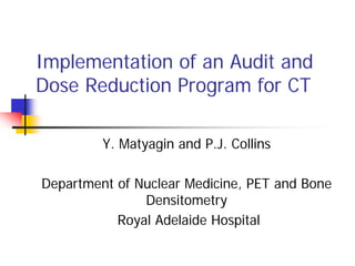 Implementation of an Audit and
Dose Reduction Program for CT
Y. Matyagin and P.J. Collins
Department of Nuclear Medicine, PET and Bone
Densitometry
Royal Adelaide Hospital
 